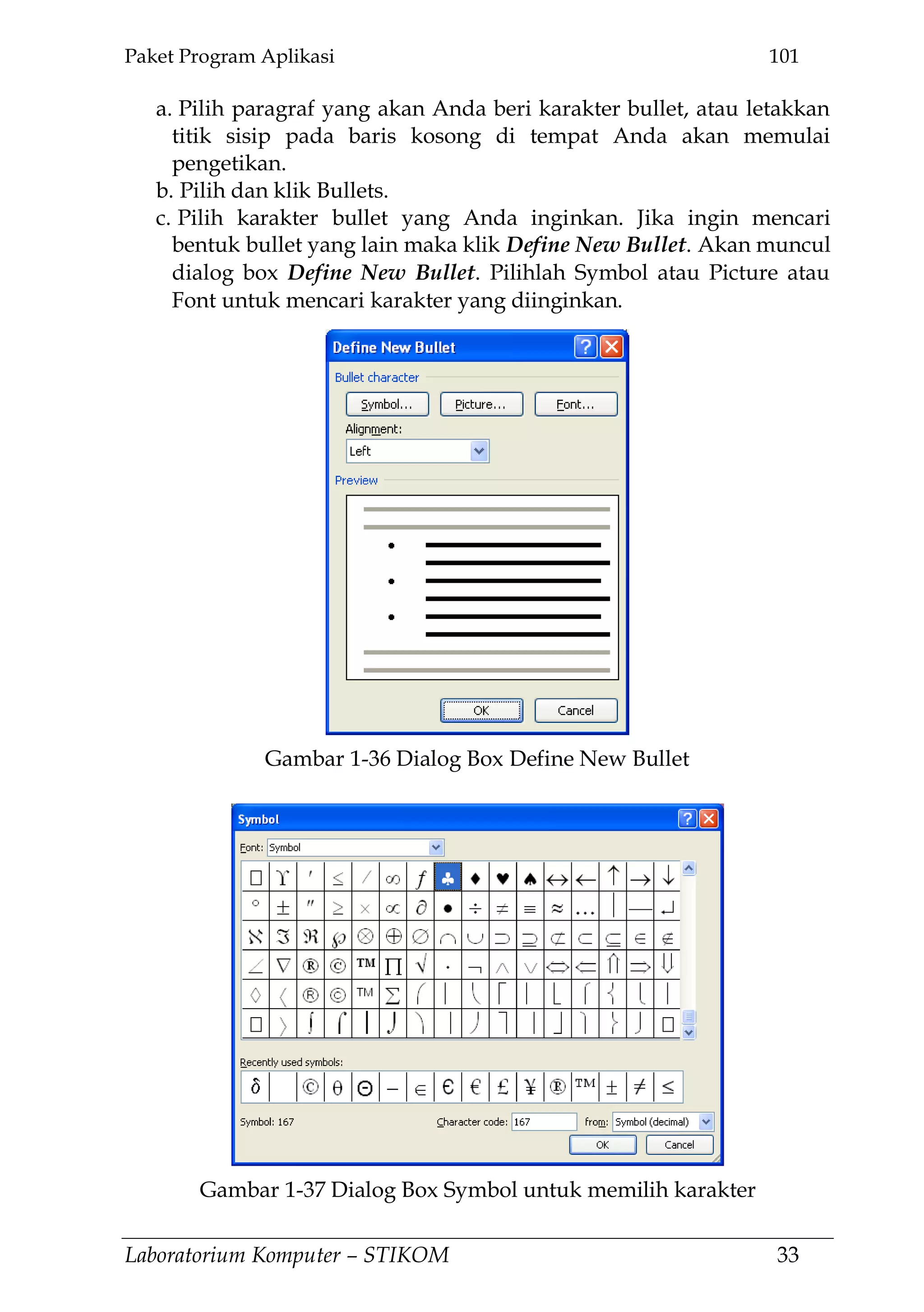 Paket Program Aplikasi 101
Laboratorium Komputer – STIKOM 33
a. Pilih paragraf yang akan Anda beri karakter bullet, atau letakkan
titik sisip pada baris kosong di tempat Anda akan memulai
pengetikan.
b. Pilih dan klik Bullets.
c. Pilih karakter bullet yang Anda inginkan. Jika ingin mencari
bentuk bullet yang lain maka klik Define New Bullet. Akan muncul
dialog box Define New Bullet. Pilihlah Symbol atau Picture atau
Font untuk mencari karakter yang diinginkan.
Gambar 1-36 Dialog Box Define New Bullet
Gambar 1-37 Dialog Box Symbol untuk memilih karakter
 