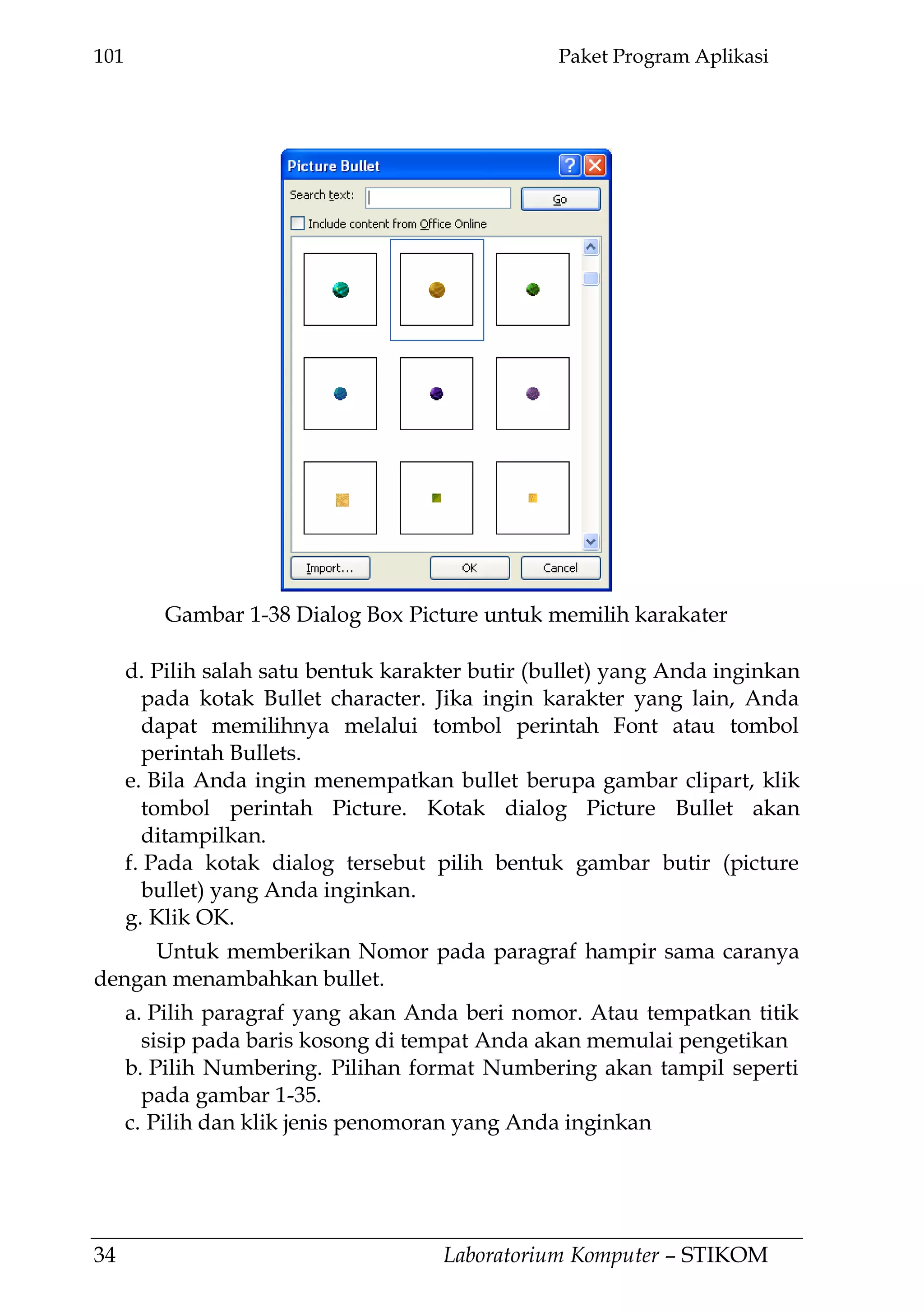 101 Paket Program Aplikasi
34 Laboratorium Komputer – STIKOM
d. Pilih salah satu bentuk karakter butir (bullet) yang Anda inginkan
pada kotak Bullet character. Jika ingin karakter yang lain, Anda
dapat memilihnya melalui tombol perintah Font atau tombol
perintah Bullets.
e. Bila Anda ingin menempatkan bullet berupa gambar clipart, klik
tombol perintah Picture. Kotak dialog Picture Bullet akan
ditampilkan.
f. Pada kotak dialog tersebut pilih bentuk gambar butir (picture
bullet) yang Anda inginkan.
g. Klik OK.
Untuk memberikan Nomor pada paragraf hampir sama caranya
dengan menambahkan bullet.
a. Pilih paragraf yang akan Anda beri nomor. Atau tempatkan titik
sisip pada baris kosong di tempat Anda akan memulai pengetikan
b. Pilih Numbering. Pilihan format Numbering akan tampil seperti
pada gambar 1-35.
c. Pilih dan klik jenis penomoran yang Anda inginkan
Gambar 1-38 Dialog Box Picture untuk memilih karakater
 