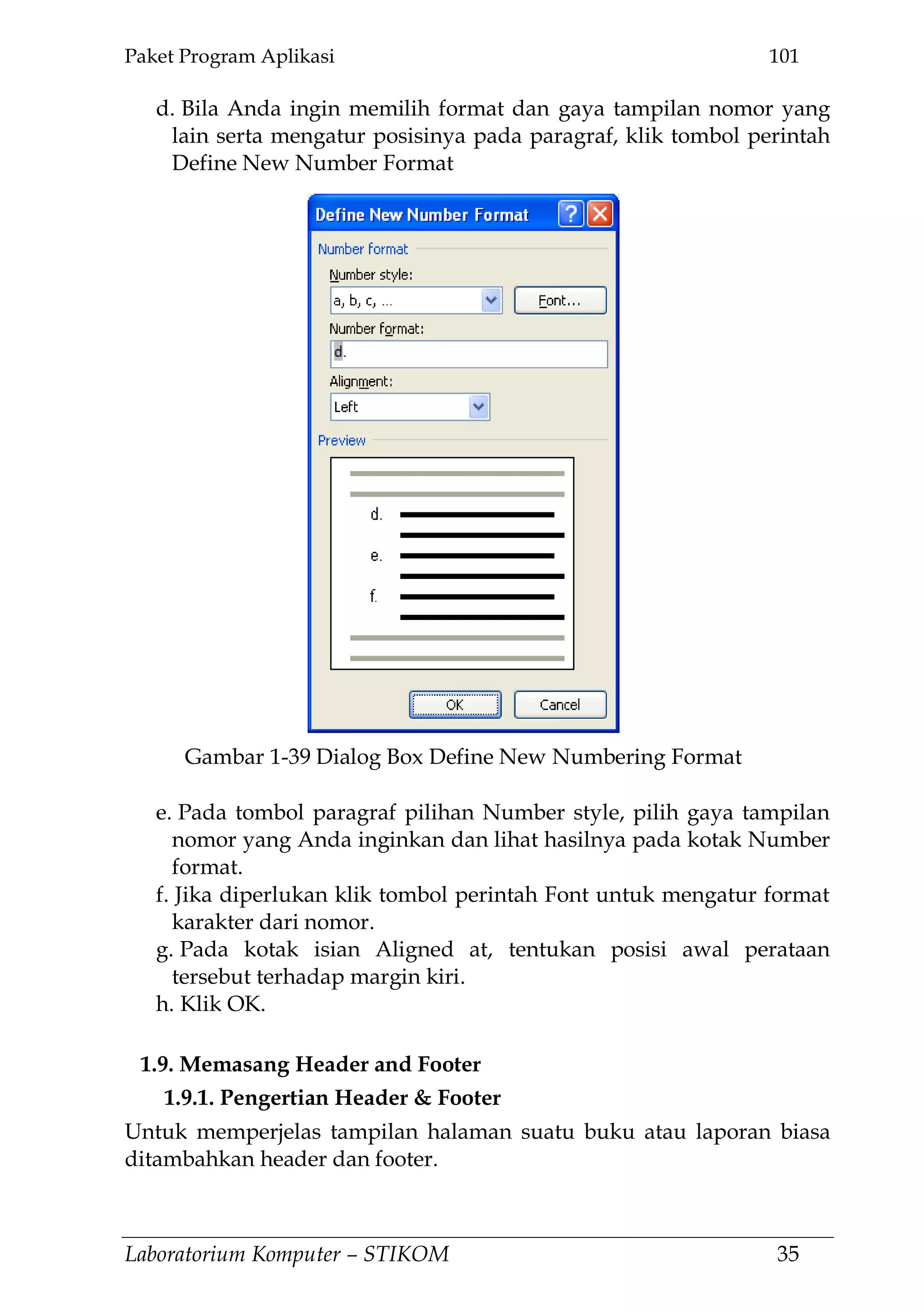 Paket Program Aplikasi 101
Laboratorium Komputer – STIKOM 35
d. Bila Anda ingin memilih format dan gaya tampilan nomor yang
lain serta mengatur posisinya pada paragraf, klik tombol perintah
Define New Number Format
e. Pada tombol paragraf pilihan Number style, pilih gaya tampilan
nomor yang Anda inginkan dan lihat hasilnya pada kotak Number
format.
f. Jika diperlukan klik tombol perintah Font untuk mengatur format
karakter dari nomor.
g. Pada kotak isian Aligned at, tentukan posisi awal perataan
tersebut terhadap margin kiri.
h. Klik OK.
1.9. Memasang Header and Footer
1.9.1. Pengertian Header & Footer
Untuk memperjelas tampilan halaman suatu buku atau laporan biasa
ditambahkan header dan footer.
Gambar 1-39 Dialog Box Define New Numbering Format
 