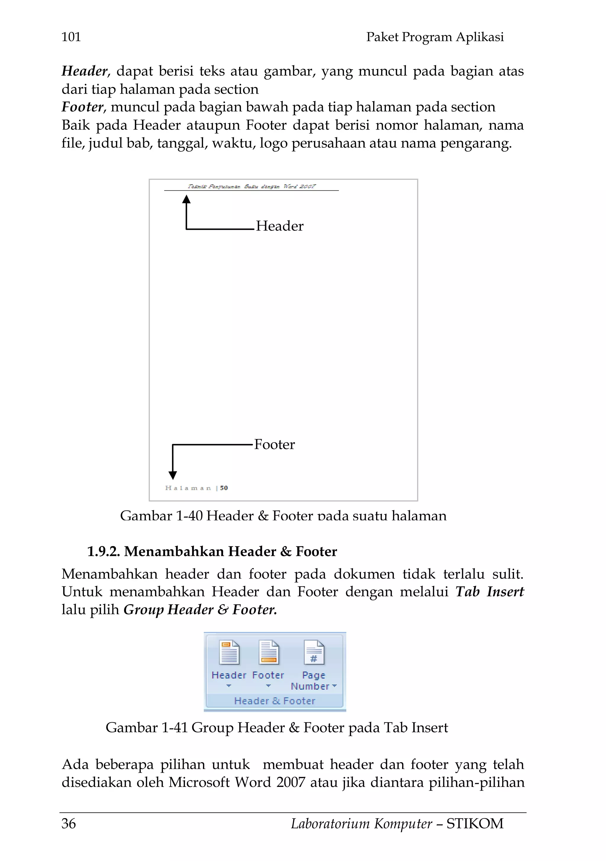 101 Paket Program Aplikasi
36 Laboratorium Komputer – STIKOM
Header, dapat berisi teks atau gambar, yang muncul pada bagian atas
dari tiap halaman pada section
Footer, muncul pada bagian bawah pada tiap halaman pada section
Baik pada Header ataupun Footer dapat berisi nomor halaman, nama
file, judul bab, tanggal, waktu, logo perusahaan atau nama pengarang.
1.9.2. Menambahkan Header & Footer
Menambahkan header dan footer pada dokumen tidak terlalu sulit.
Untuk menambahkan Header dan Footer dengan melalui Tab Insert
lalu pilih Group Header & Footer.
Ada beberapa pilihan untuk membuat header dan footer yang telah
disediakan oleh Microsoft Word 2007 atau jika diantara pilihan-pilihan
Header
Footer
Gambar 1-40 Header & Footer pada suatu halaman
Gambar 1-41 Group Header & Footer pada Tab Insert
 