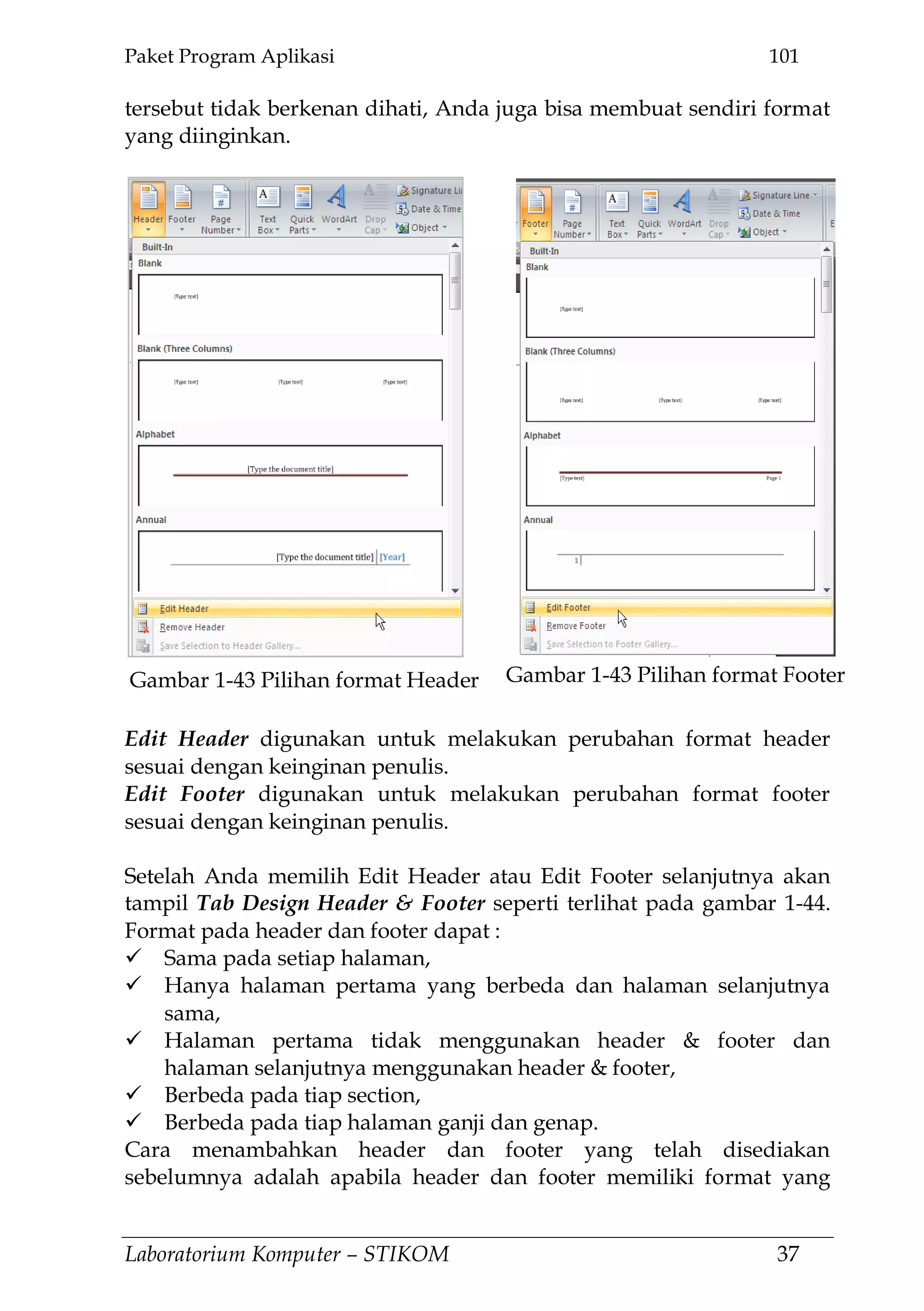 Paket Program Aplikasi 101
Laboratorium Komputer – STIKOM 37
tersebut tidak berkenan dihati, Anda juga bisa membuat sendiri format
yang diinginkan.
Edit Header digunakan untuk melakukan perubahan format header
sesuai dengan keinginan penulis.
Edit Footer digunakan untuk melakukan perubahan format footer
sesuai dengan keinginan penulis.
Setelah Anda memilih Edit Header atau Edit Footer selanjutnya akan
tampil Tab Design Header & Footer seperti terlihat pada gambar 1-44.
Format pada header dan footer dapat :
 Sama pada setiap halaman,
 Hanya halaman pertama yang berbeda dan halaman selanjutnya
sama,
 Halaman pertama tidak menggunakan header & footer dan
halaman selanjutnya menggunakan header & footer,
 Berbeda pada tiap section,
 Berbeda pada tiap halaman ganji dan genap.
Cara menambahkan header dan footer yang telah disediakan
sebelumnya adalah apabila header dan footer memiliki format yang
Gambar 1-43 Pilihan format FooterGambar 1-43 Pilihan format Header
 