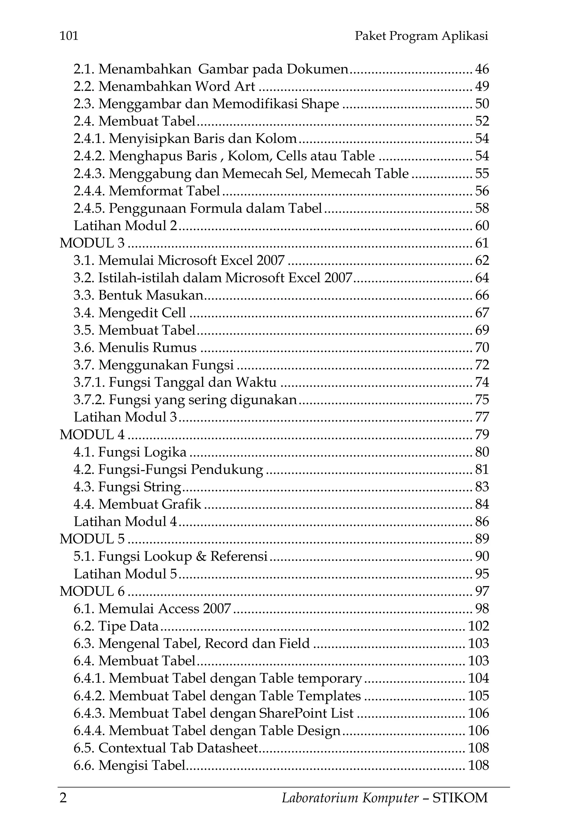 101 Paket Program Aplikasi
2 Laboratorium Komputer – STIKOM
2.1. Menambahkan Gambar pada Dokumen.................................. 46
2.2. Menambahkan Word Art ........................................................... 49
2.3. Menggambar dan Memodifikasi Shape .................................... 50
2.4. Membuat Tabel............................................................................ 52
2.4.1. Menyisipkan Baris dan Kolom................................................ 54
2.4.2. Menghapus Baris , Kolom, Cells atau Table .......................... 54
2.4.3. Menggabung dan Memecah Sel, Memecah Table ................. 55
2.4.4. Memformat Tabel..................................................................... 56
2.4.5. Penggunaan Formula dalam Tabel......................................... 58
Latihan Modul 2................................................................................. 60
MODUL 3 ............................................................................................... 61
3.1. Memulai Microsoft Excel 2007 ................................................... 62
3.2. Istilah-istilah dalam Microsoft Excel 2007................................. 64
3.3. Bentuk Masukan.......................................................................... 66
3.4. Mengedit Cell .............................................................................. 67
3.5. Membuat Tabel............................................................................ 69
3.6. Menulis Rumus ........................................................................... 70
3.7. Menggunakan Fungsi ................................................................. 72
3.7.1. Fungsi Tanggal dan Waktu ..................................................... 74
3.7.2. Fungsi yang sering digunakan................................................ 75
Latihan Modul 3................................................................................. 77
MODUL 4 ............................................................................................... 79
4.1. Fungsi Logika .............................................................................. 80
4.2. Fungsi-Fungsi Pendukung ......................................................... 81
4.3. Fungsi String................................................................................ 83
4.4. Membuat Grafik .......................................................................... 84
Latihan Modul 4................................................................................. 86
MODUL 5 ............................................................................................... 89
5.1. Fungsi Lookup & Referensi........................................................ 90
Latihan Modul 5................................................................................. 95
MODUL 6 ............................................................................................... 97
6.1. Memulai Access 2007.................................................................. 98
6.2. Tipe Data.................................................................................... 102
6.3. Mengenal Tabel, Record dan Field .......................................... 103
6.4. Membuat Tabel.......................................................................... 103
6.4.1. Membuat Tabel dengan Table temporary............................ 104
6.4.2. Membuat Tabel dengan Table Templates ............................ 105
6.4.3. Membuat Tabel dengan SharePoint List .............................. 106
6.4.4. Membuat Tabel dengan Table Design.................................. 106
6.5. Contextual Tab Datasheet......................................................... 108
6.6. Mengisi Tabel............................................................................. 108
 