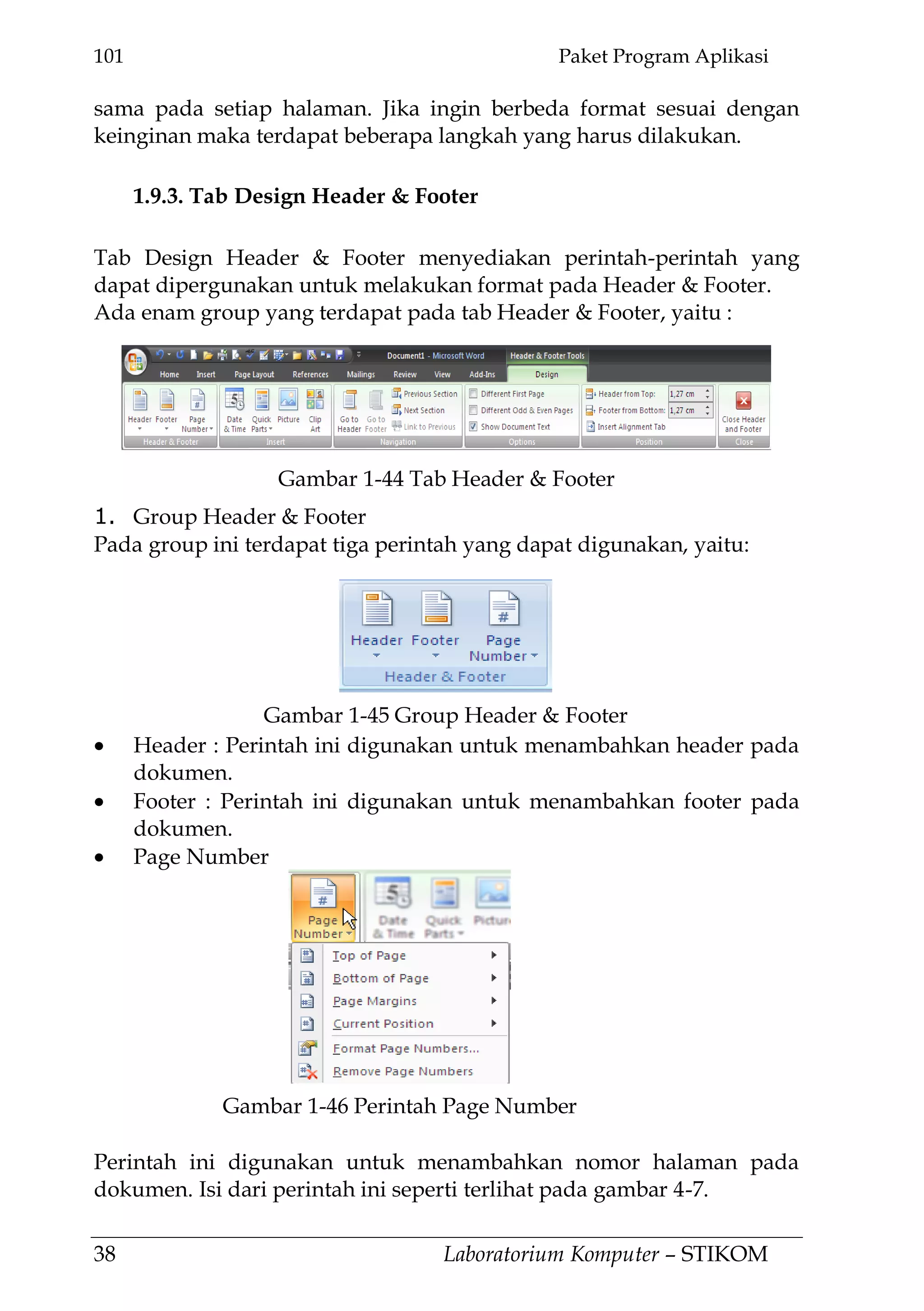 101 Paket Program Aplikasi
38 Laboratorium Komputer – STIKOM
sama pada setiap halaman. Jika ingin berbeda format sesuai dengan
keinginan maka terdapat beberapa langkah yang harus dilakukan.
1.9.3. Tab Design Header & Footer
Tab Design Header & Footer menyediakan perintah-perintah yang
dapat dipergunakan untuk melakukan format pada Header & Footer.
Ada enam group yang terdapat pada tab Header & Footer, yaitu :
1. Group Header & Footer
Pada group ini terdapat tiga perintah yang dapat digunakan, yaitu:
Header : Perintah ini digunakan untuk menambahkan header pada
dokumen.
Footer : Perintah ini digunakan untuk menambahkan footer pada
dokumen.
Page Number
Perintah ini digunakan untuk menambahkan nomor halaman pada
dokumen. Isi dari perintah ini seperti terlihat pada gambar 4-7.
Gambar 1-44 Tab Header & Footer
Gambar 1-45 Group Header & Footer
Gambar 1-46 Perintah Page Number
 