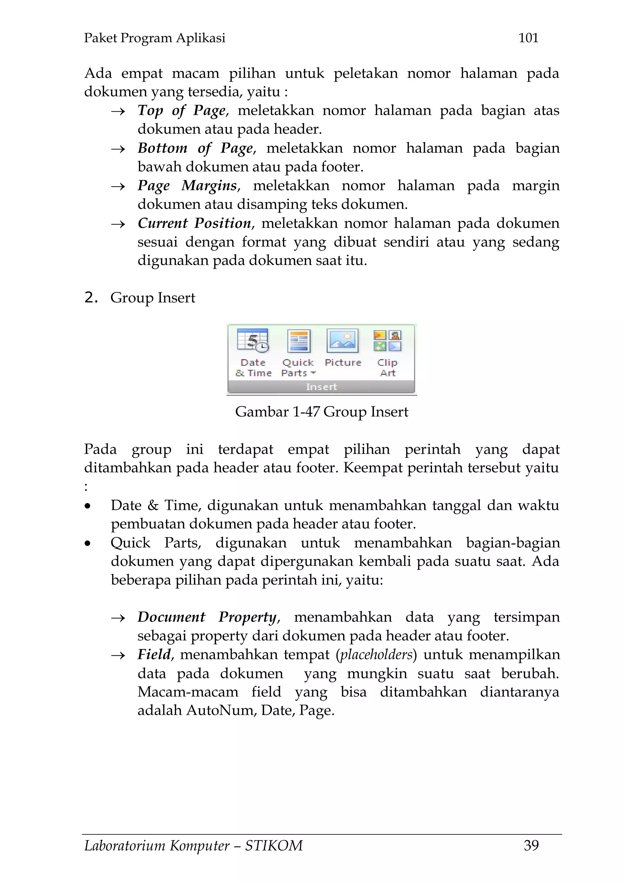 Paket Program Aplikasi 101
Laboratorium Komputer – STIKOM 39
Ada empat macam pilihan untuk peletakan nomor halaman pada
dokumen yang tersedia, yaitu :
Top of Page, meletakkan nomor halaman pada bagian atas
dokumen atau pada header.
Bottom of Page, meletakkan nomor halaman pada bagian
bawah dokumen atau pada footer.
Page Margins, meletakkan nomor halaman pada margin
dokumen atau disamping teks dokumen.
Current Position, meletakkan nomor halaman pada dokumen
sesuai dengan format yang dibuat sendiri atau yang sedang
digunakan pada dokumen saat itu.
2. Group Insert
Pada group ini terdapat empat pilihan perintah yang dapat
ditambahkan pada header atau footer. Keempat perintah tersebut yaitu
:
Date & Time, digunakan untuk menambahkan tanggal dan waktu
pembuatan dokumen pada header atau footer.
Quick Parts, digunakan untuk menambahkan bagian-bagian
dokumen yang dapat dipergunakan kembali pada suatu saat. Ada
beberapa pilihan pada perintah ini, yaitu:
Document Property, menambahkan data yang tersimpan
sebagai property dari dokumen pada header atau footer.
Field, menambahkan tempat (placeholders) untuk menampilkan
data pada dokumen yang mungkin suatu saat berubah.
Macam-macam field yang bisa ditambahkan diantaranya
adalah AutoNum, Date, Page.
Gambar 1-47 Group Insert
 