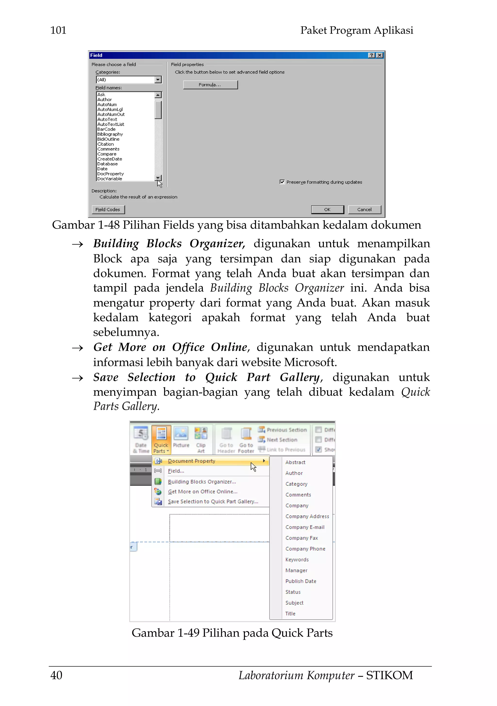 101 Paket Program Aplikasi
40 Laboratorium Komputer – STIKOM
Building Blocks Organizer, digunakan untuk menampilkan
Block apa saja yang tersimpan dan siap digunakan pada
dokumen. Format yang telah Anda buat akan tersimpan dan
tampil pada jendela Building Blocks Organizer ini. Anda bisa
mengatur property dari format yang Anda buat. Akan masuk
kedalam kategori apakah format yang telah Anda buat
sebelumnya.
Get More on Office Online, digunakan untuk mendapatkan
informasi lebih banyak dari website Microsoft.
Save Selection to Quick Part Gallery, digunakan untuk
menyimpan bagian-bagian yang telah dibuat kedalam Quick
Parts Gallery.
Gambar 1-48 Pilihan Fields yang bisa ditambahkan kedalam dokumen
Gambar 1-49 Pilihan pada Quick Parts
 