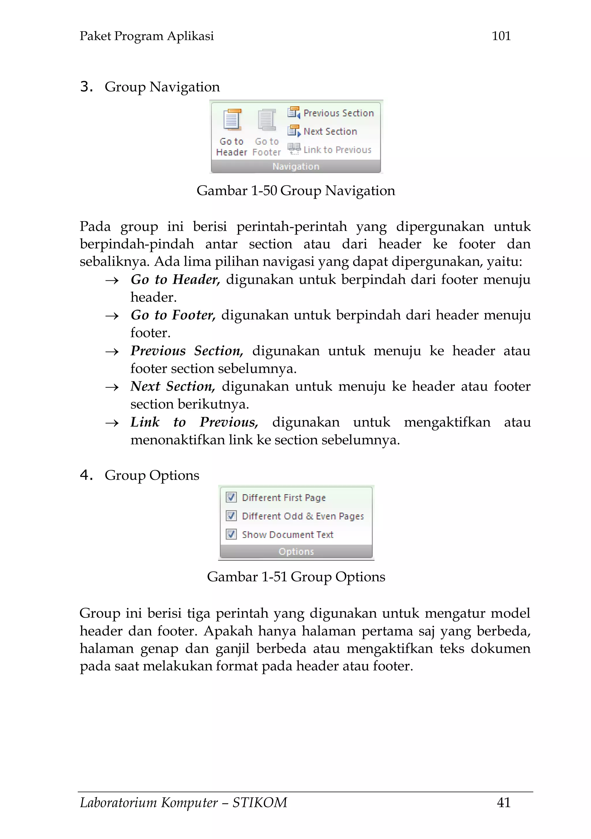 Paket Program Aplikasi 101
Laboratorium Komputer – STIKOM 41
3. Group Navigation
Pada group ini berisi perintah-perintah yang dipergunakan untuk
berpindah-pindah antar section atau dari header ke footer dan
sebaliknya. Ada lima pilihan navigasi yang dapat dipergunakan, yaitu:
Go to Header, digunakan untuk berpindah dari footer menuju
header.
Go to Footer, digunakan untuk berpindah dari header menuju
footer.
Previous Section, digunakan untuk menuju ke header atau
footer section sebelumnya.
Next Section, digunakan untuk menuju ke header atau footer
section berikutnya.
Link to Previous, digunakan untuk mengaktifkan atau
menonaktifkan link ke section sebelumnya.
4. Group Options
Group ini berisi tiga perintah yang digunakan untuk mengatur model
header dan footer. Apakah hanya halaman pertama saj yang berbeda,
halaman genap dan ganjil berbeda atau mengaktifkan teks dokumen
pada saat melakukan format pada header atau footer.
Gambar 1-50 Group Navigation
Gambar 1-51 Group Options
 