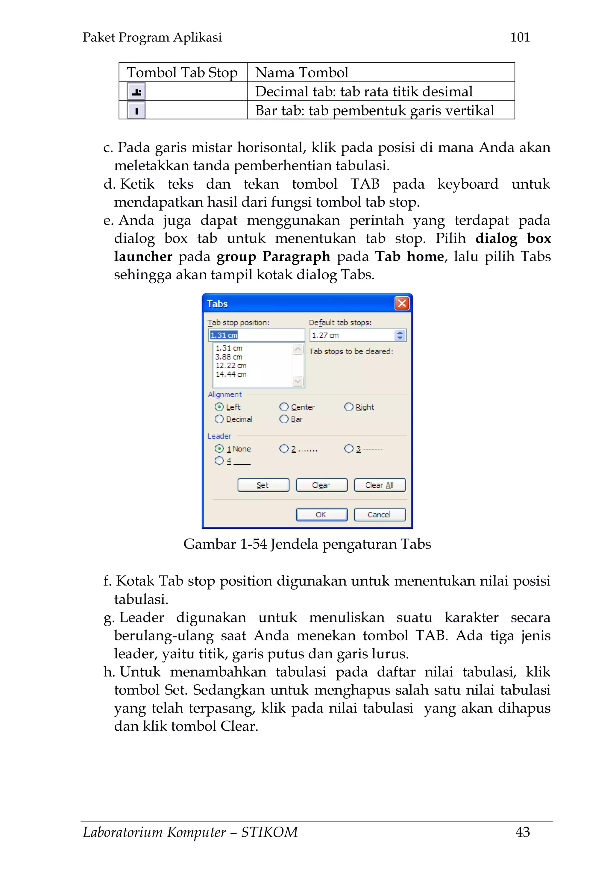 Paket Program Aplikasi 101
Laboratorium Komputer – STIKOM 43
Tombol Tab Stop Nama Tombol
Decimal tab: tab rata titik desimal
Bar tab: tab pembentuk garis vertikal
c. Pada garis mistar horisontal, klik pada posisi di mana Anda akan
meletakkan tanda pemberhentian tabulasi.
d. Ketik teks dan tekan tombol TAB pada keyboard untuk
mendapatkan hasil dari fungsi tombol tab stop.
e. Anda juga dapat menggunakan perintah yang terdapat pada
dialog box tab untuk menentukan tab stop. Pilih dialog box
launcher pada group Paragraph pada Tab home, lalu pilih Tabs
sehingga akan tampil kotak dialog Tabs.
f. Kotak Tab stop position digunakan untuk menentukan nilai posisi
tabulasi.
g. Leader digunakan untuk menuliskan suatu karakter secara
berulang-ulang saat Anda menekan tombol TAB. Ada tiga jenis
leader, yaitu titik, garis putus dan garis lurus.
h. Untuk menambahkan tabulasi pada daftar nilai tabulasi, klik
tombol Set. Sedangkan untuk menghapus salah satu nilai tabulasi
yang telah terpasang, klik pada nilai tabulasi yang akan dihapus
dan klik tombol Clear.
Gambar 1-54 Jendela pengaturan Tabs
 