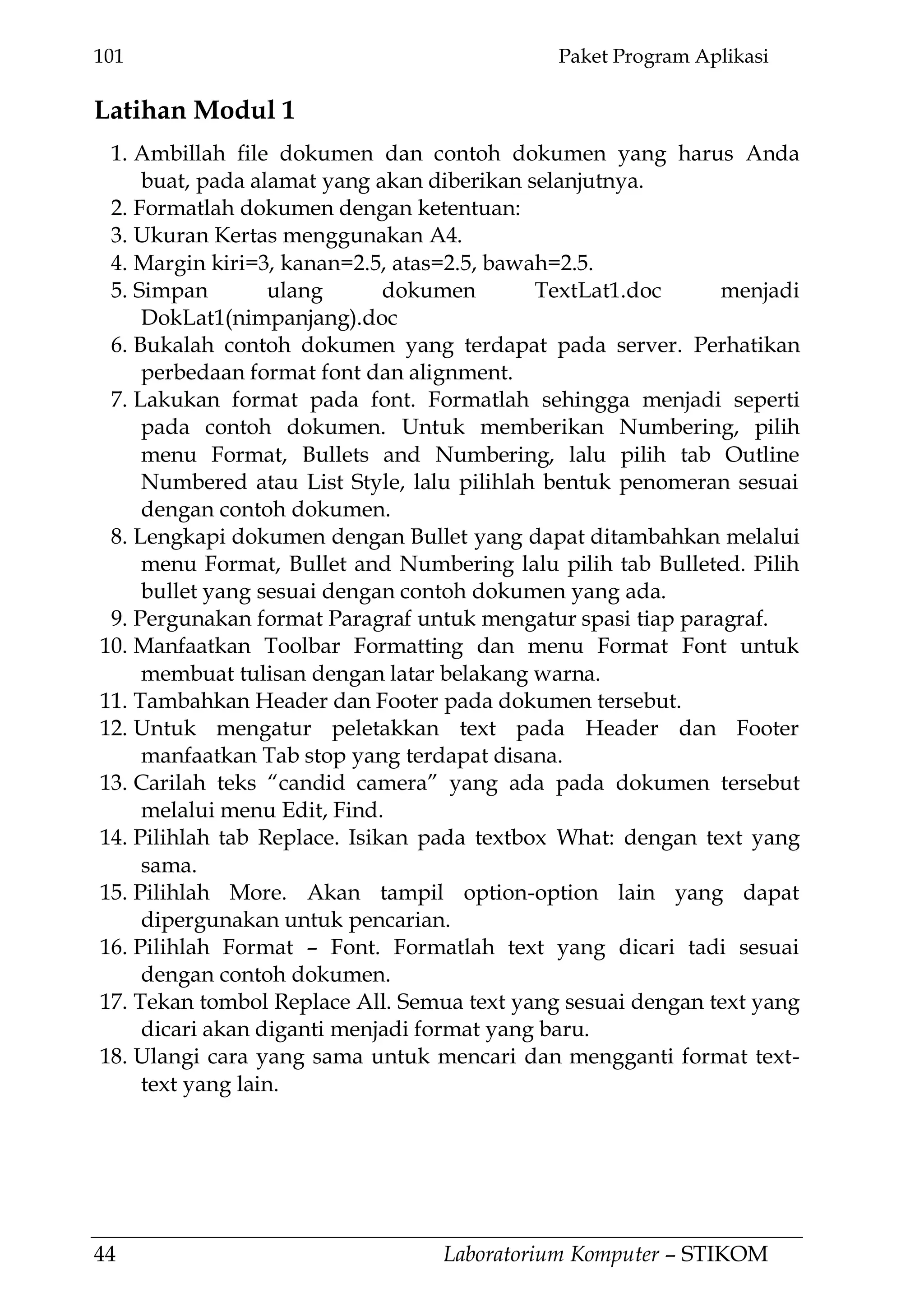 101 Paket Program Aplikasi
44 Laboratorium Komputer – STIKOM
Latihan Modul 1
1. Ambillah file dokumen dan contoh dokumen yang harus Anda
buat, pada alamat yang akan diberikan selanjutnya.
2. Formatlah dokumen dengan ketentuan:
3. Ukuran Kertas menggunakan A4.
4. Margin kiri=3, kanan=2.5, atas=2.5, bawah=2.5.
5. Simpan ulang dokumen TextLat1.doc menjadi
DokLat1(nimpanjang).doc
6. Bukalah contoh dokumen yang terdapat pada server. Perhatikan
perbedaan format font dan alignment.
7. Lakukan format pada font. Formatlah sehingga menjadi seperti
pada contoh dokumen. Untuk memberikan Numbering, pilih
menu Format, Bullets and Numbering, lalu pilih tab Outline
Numbered atau List Style, lalu pilihlah bentuk penomeran sesuai
dengan contoh dokumen.
8. Lengkapi dokumen dengan Bullet yang dapat ditambahkan melalui
menu Format, Bullet and Numbering lalu pilih tab Bulleted. Pilih
bullet yang sesuai dengan contoh dokumen yang ada.
9. Pergunakan format Paragraf untuk mengatur spasi tiap paragraf.
10. Manfaatkan Toolbar Formatting dan menu Format Font untuk
membuat tulisan dengan latar belakang warna.
11. Tambahkan Header dan Footer pada dokumen tersebut.
12. Untuk mengatur peletakkan text pada Header dan Footer
manfaatkan Tab stop yang terdapat disana.
13. Carilah teks ―candid camera‖ yang ada pada dokumen tersebut
melalui menu Edit, Find.
14. Pilihlah tab Replace. Isikan pada textbox What: dengan text yang
sama.
15. Pilihlah More. Akan tampil option-option lain yang dapat
dipergunakan untuk pencarian.
16. Pilihlah Format – Font. Formatlah text yang dicari tadi sesuai
dengan contoh dokumen.
17. Tekan tombol Replace All. Semua text yang sesuai dengan text yang
dicari akan diganti menjadi format yang baru.
18. Ulangi cara yang sama untuk mencari dan mengganti format text-
text yang lain.
 