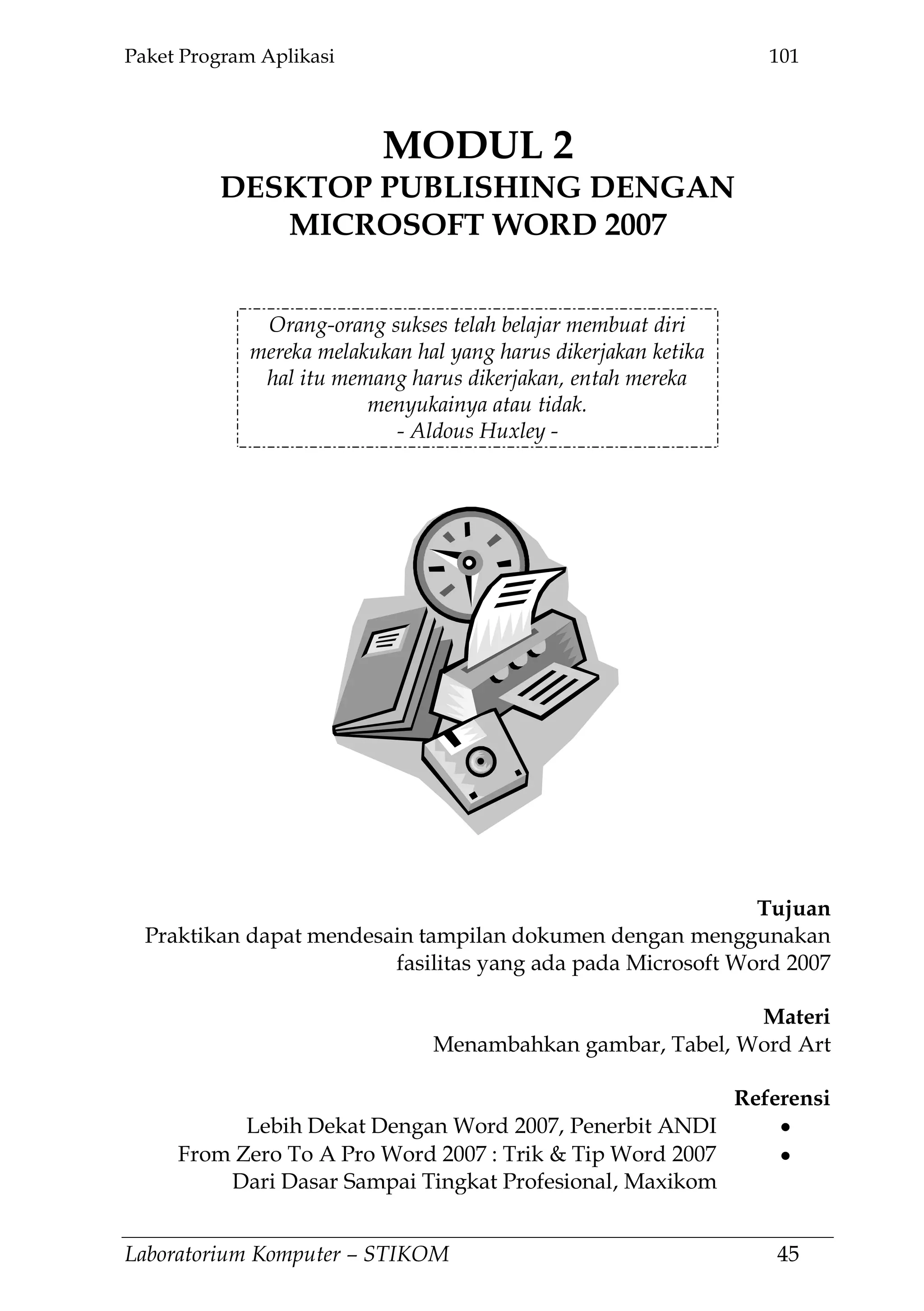 Paket Program Aplikasi 101
Laboratorium Komputer – STIKOM 45
MODUL 2
DESKTOP PUBLISHING DENGAN
MICROSOFT WORD 2007
2.
Orang-orang sukses telah belajar membuat diri
mereka melakukan hal yang harus dikerjakan ketika
hal itu memang harus dikerjakan, entah mereka
menyukainya atau tidak.
- Aldous Huxley -
Tujuan
Praktikan dapat mendesain tampilan dokumen dengan menggunakan
fasilitas yang ada pada Microsoft Word 2007
Materi
Menambahkan gambar, Tabel, Word Art
Referensi
Lebih Dekat Dengan Word 2007, Penerbit ANDI
From Zero To A Pro Word 2007 : Trik & Tip Word 2007
Dari Dasar Sampai Tingkat Profesional, Maxikom
 
