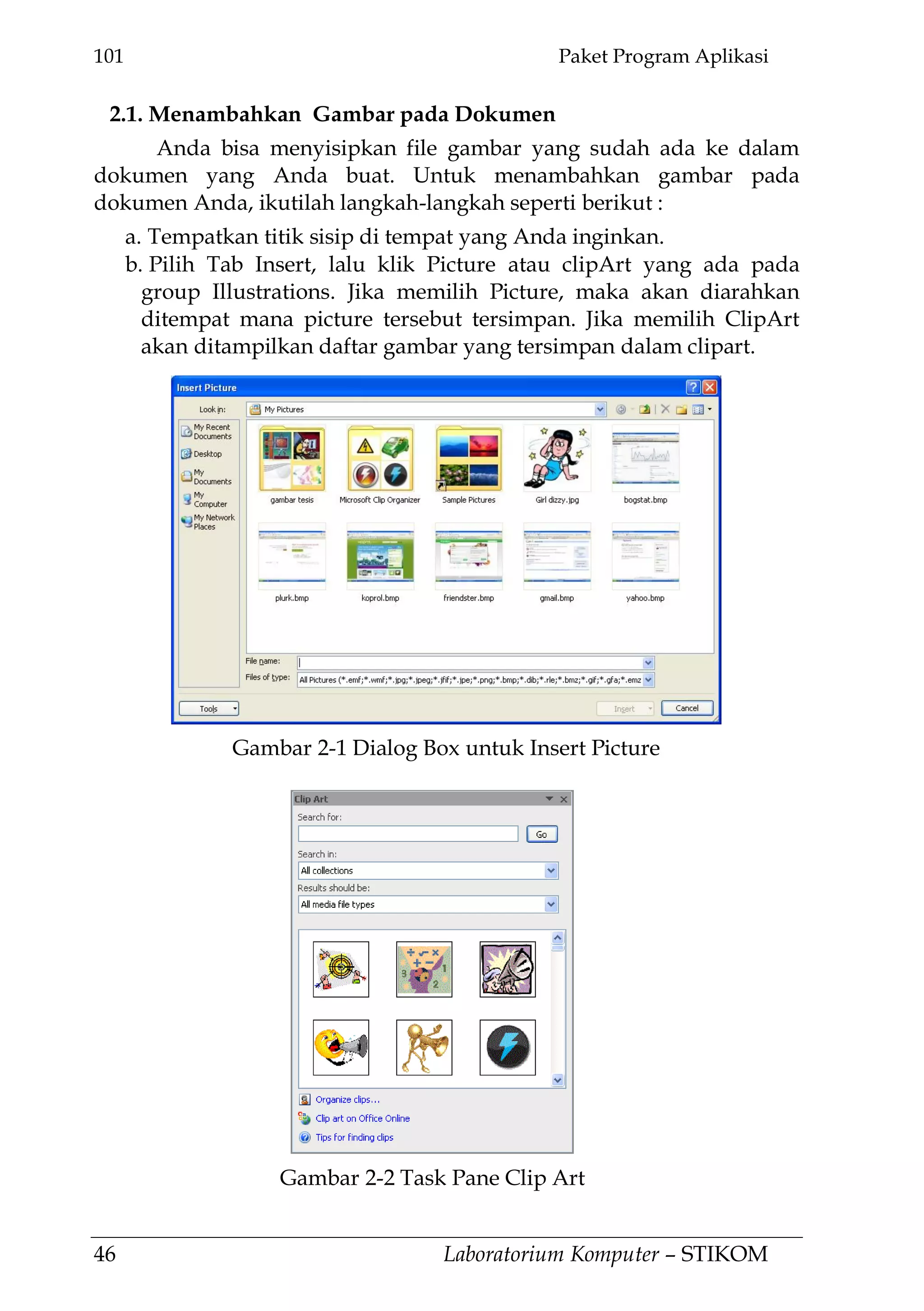 101 Paket Program Aplikasi
46 Laboratorium Komputer – STIKOM
2.1. Menambahkan Gambar pada Dokumen
Anda bisa menyisipkan file gambar yang sudah ada ke dalam
dokumen yang Anda buat. Untuk menambahkan gambar pada
dokumen Anda, ikutilah langkah-langkah seperti berikut :
a. Tempatkan titik sisip di tempat yang Anda inginkan.
b. Pilih Tab Insert, lalu klik Picture atau clipArt yang ada pada
group Illustrations. Jika memilih Picture, maka akan diarahkan
ditempat mana picture tersebut tersimpan. Jika memilih ClipArt
akan ditampilkan daftar gambar yang tersimpan dalam clipart.
Gambar 2-1 Dialog Box untuk Insert Picture
Gambar 2-2 Task Pane Clip Art
 