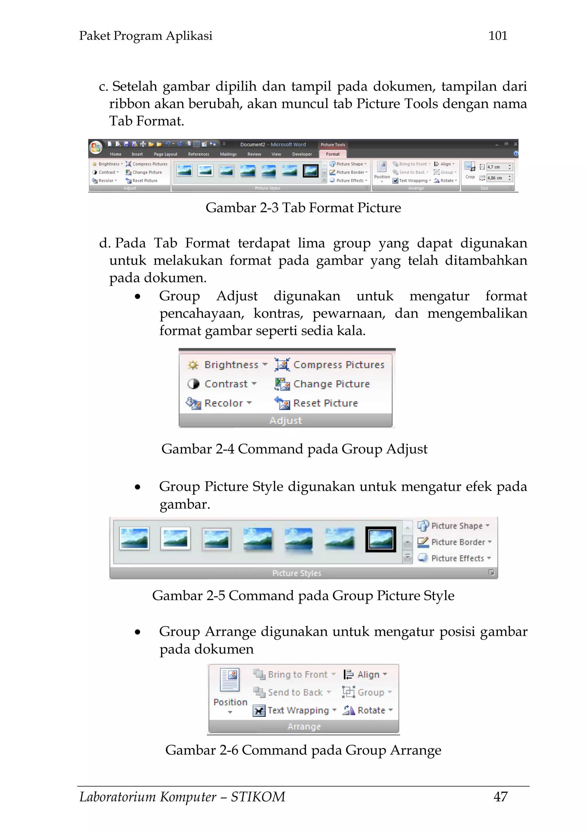 Paket Program Aplikasi 101
Laboratorium Komputer – STIKOM 47
c. Setelah gambar dipilih dan tampil pada dokumen, tampilan dari
ribbon akan berubah, akan muncul tab Picture Tools dengan nama
Tab Format.
d. Pada Tab Format terdapat lima group yang dapat digunakan
untuk melakukan format pada gambar yang telah ditambahkan
pada dokumen.
Group Adjust digunakan untuk mengatur format
pencahayaan, kontras, pewarnaan, dan mengembalikan
format gambar seperti sedia kala.
Group Picture Style digunakan untuk mengatur efek pada
gambar.
Group Arrange digunakan untuk mengatur posisi gambar
pada dokumen
Gambar 2-3 Tab Format Picture
Gambar 2-4 Command pada Group Adjust
Gambar 2-5 Command pada Group Picture Style
Gambar 2-6 Command pada Group Arrange
 