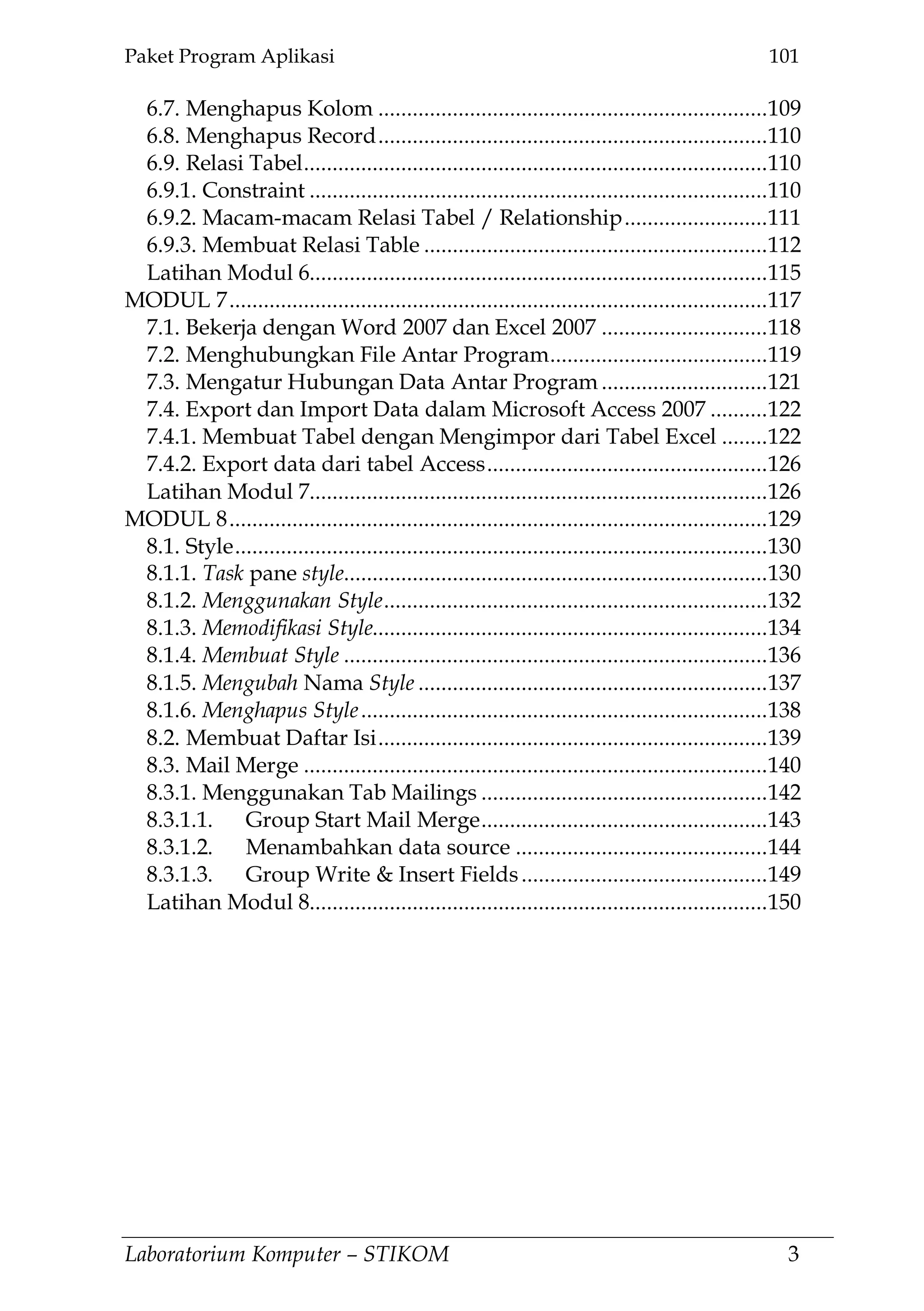 Paket Program Aplikasi 101
Laboratorium Komputer – STIKOM 3
6.7. Menghapus Kolom ....................................................................109
6.8. Menghapus Record....................................................................110
6.9. Relasi Tabel.................................................................................110
6.9.1. Constraint ................................................................................110
6.9.2. Macam-macam Relasi Tabel / Relationship.........................111
6.9.3. Membuat Relasi Table ............................................................112
Latihan Modul 6................................................................................115
MODUL 7..............................................................................................117
7.1. Bekerja dengan Word 2007 dan Excel 2007 .............................118
7.2. Menghubungkan File Antar Program......................................119
7.3. Mengatur Hubungan Data Antar Program .............................121
7.4. Export dan Import Data dalam Microsoft Access 2007 ..........122
7.4.1. Membuat Tabel dengan Mengimpor dari Tabel Excel ........122
7.4.2. Export data dari tabel Access.................................................126
Latihan Modul 7................................................................................126
MODUL 8..............................................................................................129
8.1. Style.............................................................................................130
8.1.1. Task pane style..........................................................................130
8.1.2. Menggunakan Style...................................................................132
8.1.3. Memodifikasi Style.....................................................................134
8.1.4. Membuat Style ..........................................................................136
8.1.5. Mengubah Nama Style .............................................................137
8.1.6. Menghapus Style.......................................................................138
8.2. Membuat Daftar Isi....................................................................139
8.3. Mail Merge .................................................................................140
8.3.1. Menggunakan Tab Mailings ..................................................142
8.3.1.1. Group Start Mail Merge..................................................143
8.3.1.2. Menambahkan data source ............................................144
8.3.1.3. Group Write & Insert Fields...........................................149
Latihan Modul 8................................................................................150
 