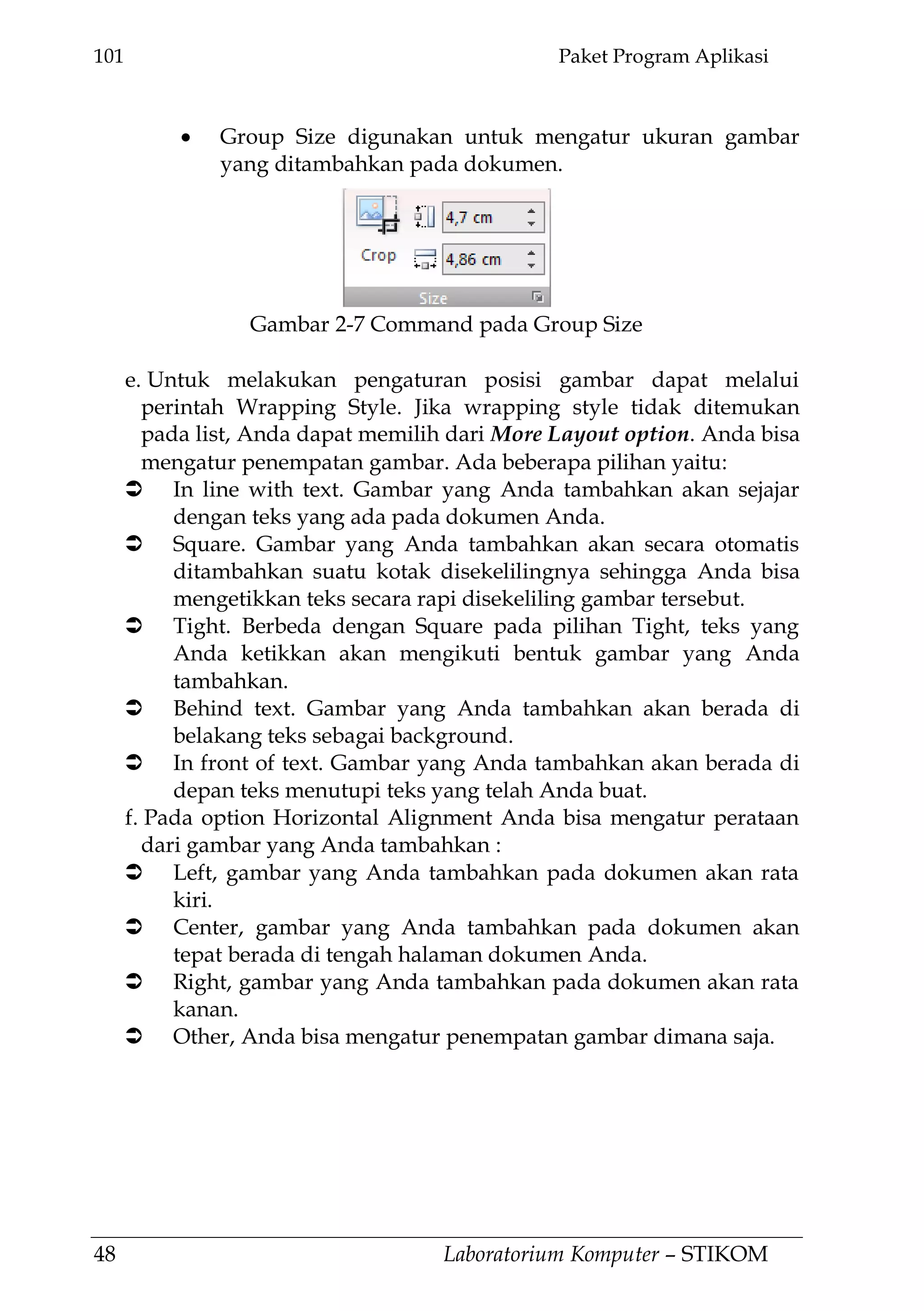 101 Paket Program Aplikasi
48 Laboratorium Komputer – STIKOM
Group Size digunakan untuk mengatur ukuran gambar
yang ditambahkan pada dokumen.
e. Untuk melakukan pengaturan posisi gambar dapat melalui
perintah Wrapping Style. Jika wrapping style tidak ditemukan
pada list, Anda dapat memilih dari More Layout option. Anda bisa
mengatur penempatan gambar. Ada beberapa pilihan yaitu:
 In line with text. Gambar yang Anda tambahkan akan sejajar
dengan teks yang ada pada dokumen Anda.
 Square. Gambar yang Anda tambahkan akan secara otomatis
ditambahkan suatu kotak disekelilingnya sehingga Anda bisa
mengetikkan teks secara rapi disekeliling gambar tersebut.
 Tight. Berbeda dengan Square pada pilihan Tight, teks yang
Anda ketikkan akan mengikuti bentuk gambar yang Anda
tambahkan.
 Behind text. Gambar yang Anda tambahkan akan berada di
belakang teks sebagai background.
 In front of text. Gambar yang Anda tambahkan akan berada di
depan teks menutupi teks yang telah Anda buat.
f. Pada option Horizontal Alignment Anda bisa mengatur perataan
dari gambar yang Anda tambahkan :
 Left, gambar yang Anda tambahkan pada dokumen akan rata
kiri.
 Center, gambar yang Anda tambahkan pada dokumen akan
tepat berada di tengah halaman dokumen Anda.
 Right, gambar yang Anda tambahkan pada dokumen akan rata
kanan.
 Other, Anda bisa mengatur penempatan gambar dimana saja.
Gambar 2-7 Command pada Group Size
 