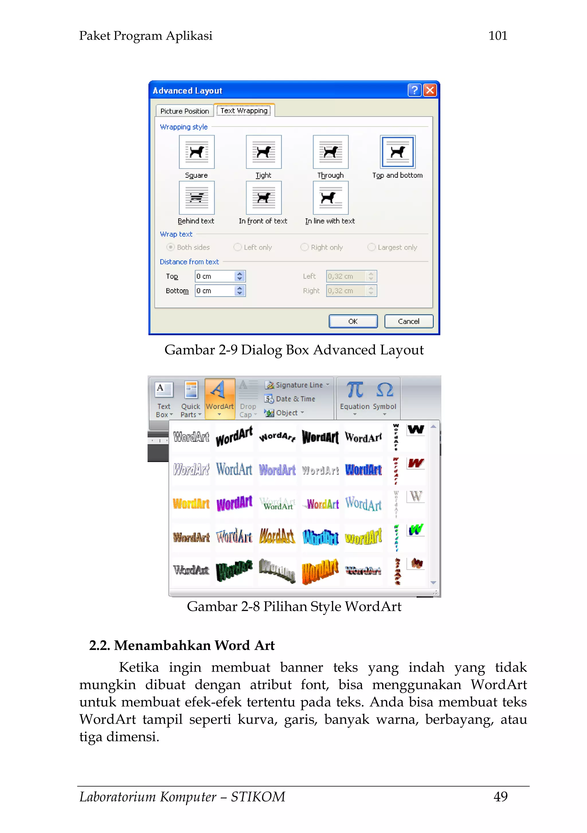 Paket Program Aplikasi 101
Laboratorium Komputer – STIKOM 49
2.2. Menambahkan Word Art
Ketika ingin membuat banner teks yang indah yang tidak
mungkin dibuat dengan atribut font, bisa menggunakan WordArt
untuk membuat efek-efek tertentu pada teks. Anda bisa membuat teks
WordArt tampil seperti kurva, garis, banyak warna, berbayang, atau
tiga dimensi.
Gambar 2-9 Dialog Box Advanced Layout
Gambar 2-8 Pilihan Style WordArt
 