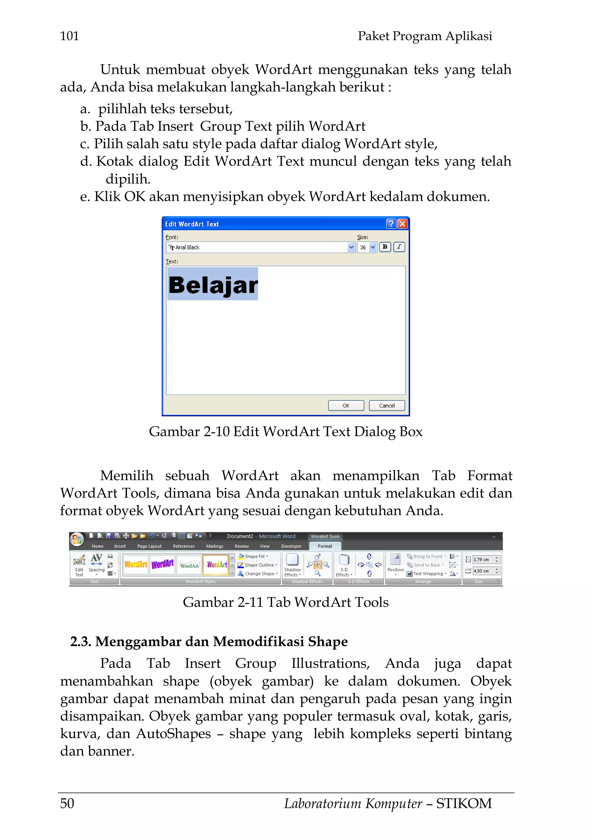 101 Paket Program Aplikasi
50 Laboratorium Komputer – STIKOM
Untuk membuat obyek WordArt menggunakan teks yang telah
ada, Anda bisa melakukan langkah-langkah berikut :
a. pilihlah teks tersebut,
b. Pada Tab Insert Group Text pilih WordArt
c. Pilih salah satu style pada daftar dialog WordArt style,
d. Kotak dialog Edit WordArt Text muncul dengan teks yang telah
dipilih.
e. Klik OK akan menyisipkan obyek WordArt kedalam dokumen.
Memilih sebuah WordArt akan menampilkan Tab Format
WordArt Tools, dimana bisa Anda gunakan untuk melakukan edit dan
format obyek WordArt yang sesuai dengan kebutuhan Anda.
2.3. Menggambar dan Memodifikasi Shape
Pada Tab Insert Group Illustrations, Anda juga dapat
menambahkan shape (obyek gambar) ke dalam dokumen. Obyek
gambar dapat menambah minat dan pengaruh pada pesan yang ingin
disampaikan. Obyek gambar yang populer termasuk oval, kotak, garis,
kurva, dan AutoShapes – shape yang lebih kompleks seperti bintang
dan banner.
Gambar 2-10 Edit WordArt Text Dialog Box
Gambar 2-11 Tab WordArt Tools
 