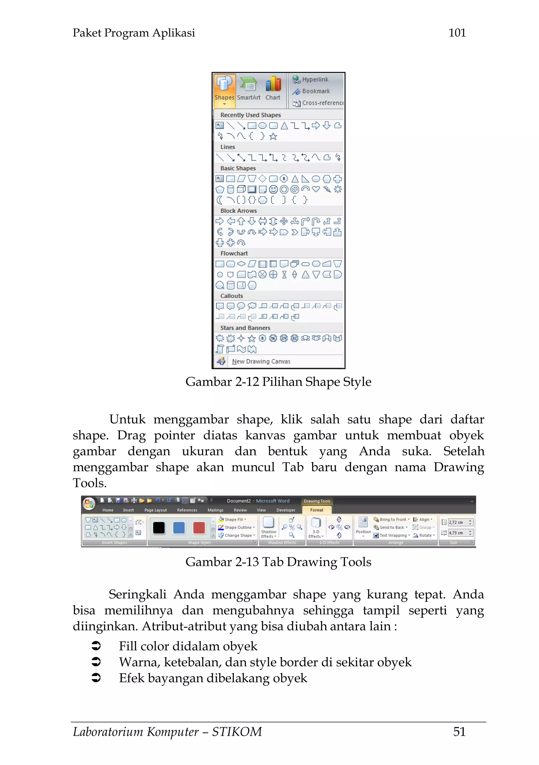 Paket Program Aplikasi 101
Laboratorium Komputer – STIKOM 51
Untuk menggambar shape, klik salah satu shape dari daftar
shape. Drag pointer diatas kanvas gambar untuk membuat obyek
gambar dengan ukuran dan bentuk yang Anda suka. Setelah
menggambar shape akan muncul Tab baru dengan nama Drawing
Tools.
Seringkali Anda menggambar shape yang kurang tepat. Anda
bisa memilihnya dan mengubahnya sehingga tampil seperti yang
diinginkan. Atribut-atribut yang bisa diubah antara lain :
 Fill color didalam obyek
 Warna, ketebalan, dan style border di sekitar obyek
 Efek bayangan dibelakang obyek
Gambar 2-12 Pilihan Shape Style
Gambar 2-13 Tab Drawing Tools
 