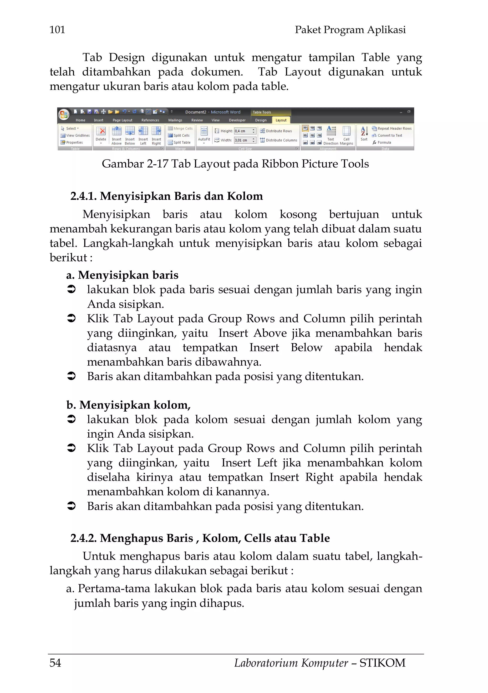 101 Paket Program Aplikasi
54 Laboratorium Komputer – STIKOM
Tab Design digunakan untuk mengatur tampilan Table yang
telah ditambahkan pada dokumen. Tab Layout digunakan untuk
mengatur ukuran baris atau kolom pada table.
2.4.1. Menyisipkan Baris dan Kolom
Menyisipkan baris atau kolom kosong bertujuan untuk
menambah kekurangan baris atau kolom yang telah dibuat dalam suatu
tabel. Langkah-langkah untuk menyisipkan baris atau kolom sebagai
berikut :
a. Menyisipkan baris
 lakukan blok pada baris sesuai dengan jumlah baris yang ingin
Anda sisipkan.
 Klik Tab Layout pada Group Rows and Column pilih perintah
yang diinginkan, yaitu Insert Above jika menambahkan baris
diatasnya atau tempatkan Insert Below apabila hendak
menambahkan baris dibawahnya.
 Baris akan ditambahkan pada posisi yang ditentukan.
b. Menyisipkan kolom,
 lakukan blok pada kolom sesuai dengan jumlah kolom yang
ingin Anda sisipkan.
 Klik Tab Layout pada Group Rows and Column pilih perintah
yang diinginkan, yaitu Insert Left jika menambahkan kolom
diselaha kirinya atau tempatkan Insert Right apabila hendak
menambahkan kolom di kanannya.
 Baris akan ditambahkan pada posisi yang ditentukan.
2.4.2. Menghapus Baris , Kolom, Cells atau Table
Untuk menghapus baris atau kolom dalam suatu tabel, langkah-
langkah yang harus dilakukan sebagai berikut :
a. Pertama-tama lakukan blok pada baris atau kolom sesuai dengan
jumlah baris yang ingin dihapus.
Gambar 2-17 Tab Layout pada Ribbon Picture Tools
 