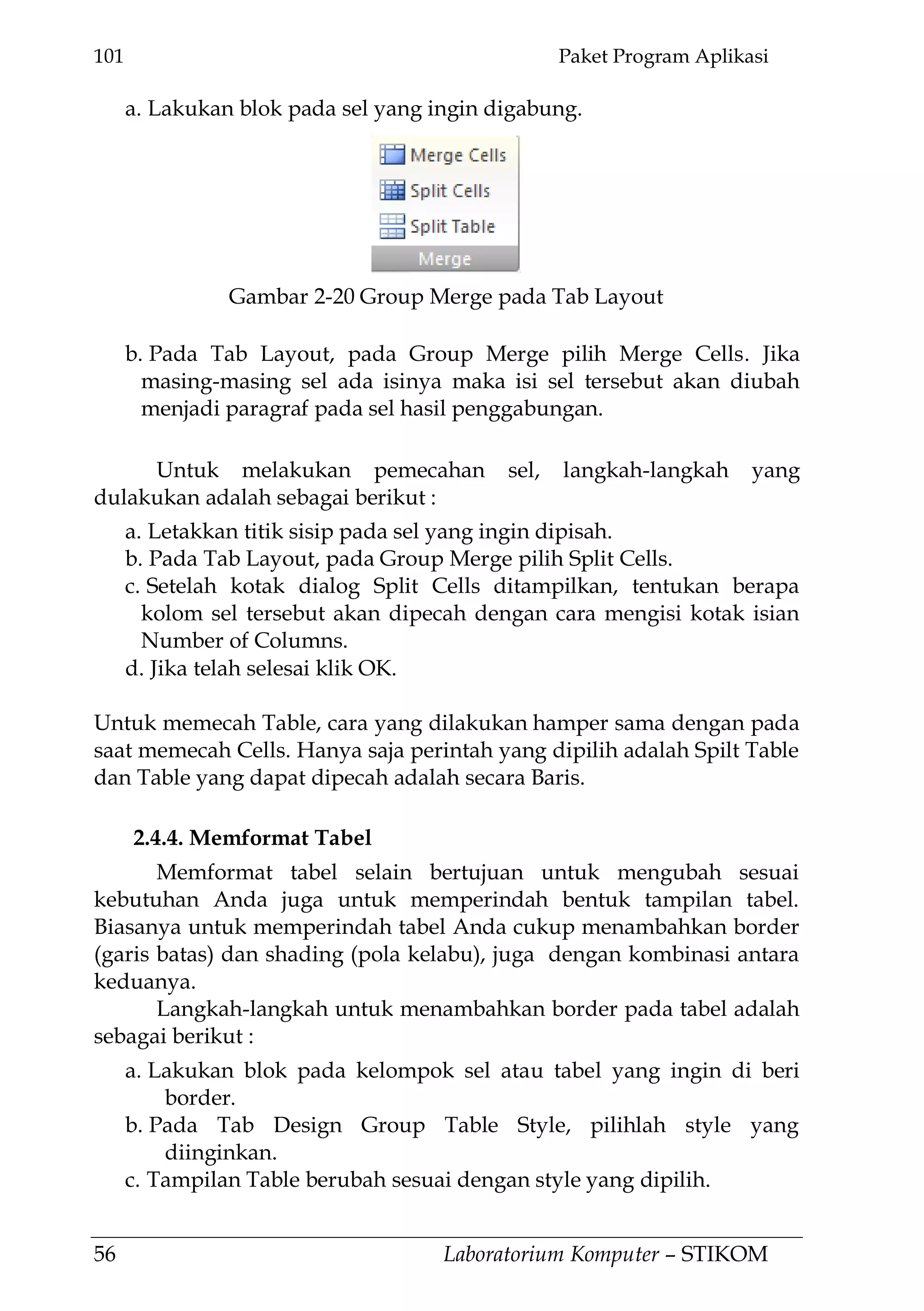 101 Paket Program Aplikasi
56 Laboratorium Komputer – STIKOM
a. Lakukan blok pada sel yang ingin digabung.
b. Pada Tab Layout, pada Group Merge pilih Merge Cells. Jika
masing-masing sel ada isinya maka isi sel tersebut akan diubah
menjadi paragraf pada sel hasil penggabungan.
Untuk melakukan pemecahan sel, langkah-langkah yang
dulakukan adalah sebagai berikut :
a. Letakkan titik sisip pada sel yang ingin dipisah.
b. Pada Tab Layout, pada Group Merge pilih Split Cells.
c. Setelah kotak dialog Split Cells ditampilkan, tentukan berapa
kolom sel tersebut akan dipecah dengan cara mengisi kotak isian
Number of Columns.
d. Jika telah selesai klik OK.
Untuk memecah Table, cara yang dilakukan hamper sama dengan pada
saat memecah Cells. Hanya saja perintah yang dipilih adalah Spilt Table
dan Table yang dapat dipecah adalah secara Baris.
2.4.4. Memformat Tabel
Memformat tabel selain bertujuan untuk mengubah sesuai
kebutuhan Anda juga untuk memperindah bentuk tampilan tabel.
Biasanya untuk memperindah tabel Anda cukup menambahkan border
(garis batas) dan shading (pola kelabu), juga dengan kombinasi antara
keduanya.
Langkah-langkah untuk menambahkan border pada tabel adalah
sebagai berikut :
a. Lakukan blok pada kelompok sel atau tabel yang ingin di beri
border.
b. Pada Tab Design Group Table Style, pilihlah style yang
diinginkan.
c. Tampilan Table berubah sesuai dengan style yang dipilih.
Gambar 2-20 Group Merge pada Tab Layout
 
