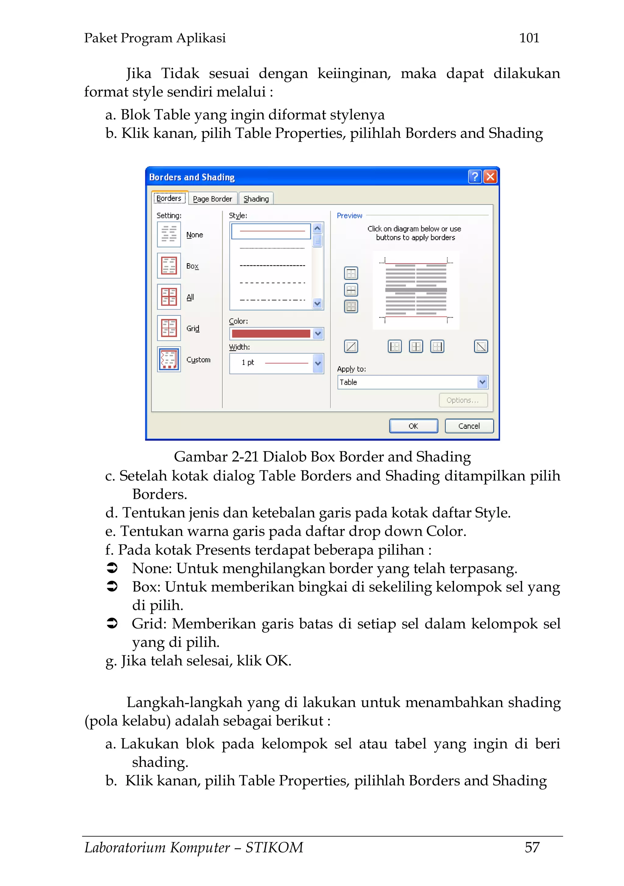 Paket Program Aplikasi 101
Laboratorium Komputer – STIKOM 57
Jika Tidak sesuai dengan keiinginan, maka dapat dilakukan
format style sendiri melalui :
a. Blok Table yang ingin diformat stylenya
b. Klik kanan, pilih Table Properties, pilihlah Borders and Shading
c. Setelah kotak dialog Table Borders and Shading ditampilkan pilih
Borders.
d. Tentukan jenis dan ketebalan garis pada kotak daftar Style.
e. Tentukan warna garis pada daftar drop down Color.
f. Pada kotak Presents terdapat beberapa pilihan :
 None: Untuk menghilangkan border yang telah terpasang.
 Box: Untuk memberikan bingkai di sekeliling kelompok sel yang
di pilih.
 Grid: Memberikan garis batas di setiap sel dalam kelompok sel
yang di pilih.
g. Jika telah selesai, klik OK.
Langkah-langkah yang di lakukan untuk menambahkan shading
(pola kelabu) adalah sebagai berikut :
a. Lakukan blok pada kelompok sel atau tabel yang ingin di beri
shading.
b. Klik kanan, pilih Table Properties, pilihlah Borders and Shading
Gambar 2-21 Dialob Box Border and Shading
 