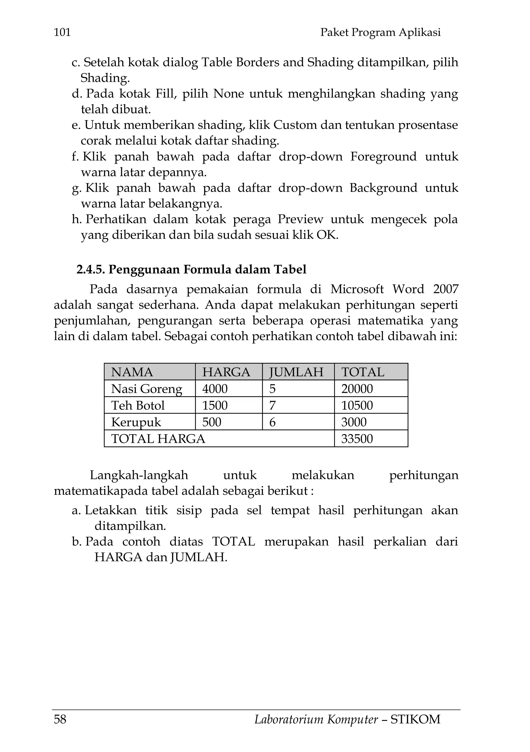 101 Paket Program Aplikasi
58 Laboratorium Komputer – STIKOM
c. Setelah kotak dialog Table Borders and Shading ditampilkan, pilih
Shading.
d. Pada kotak Fill, pilih None untuk menghilangkan shading yang
telah dibuat.
e. Untuk memberikan shading, klik Custom dan tentukan prosentase
corak melalui kotak daftar shading.
f. Klik panah bawah pada daftar drop-down Foreground untuk
warna latar depannya.
g. Klik panah bawah pada daftar drop-down Background untuk
warna latar belakangnya.
h. Perhatikan dalam kotak peraga Preview untuk mengecek pola
yang diberikan dan bila sudah sesuai klik OK.
2.4.5. Penggunaan Formula dalam Tabel
Pada dasarnya pemakaian formula di Microsoft Word 2007
adalah sangat sederhana. Anda dapat melakukan perhitungan seperti
penjumlahan, pengurangan serta beberapa operasi matematika yang
lain di dalam tabel. Sebagai contoh perhatikan contoh tabel dibawah ini:
NAMA HARGA JUMLAH TOTAL
Nasi Goreng 4000 5 20000
Teh Botol 1500 7 10500
Kerupuk 500 6 3000
TOTAL HARGA 33500
Langkah-langkah untuk melakukan perhitungan
matematikapada tabel adalah sebagai berikut :
a. Letakkan titik sisip pada sel tempat hasil perhitungan akan
ditampilkan.
b. Pada contoh diatas TOTAL merupakan hasil perkalian dari
HARGA dan JUMLAH.
 