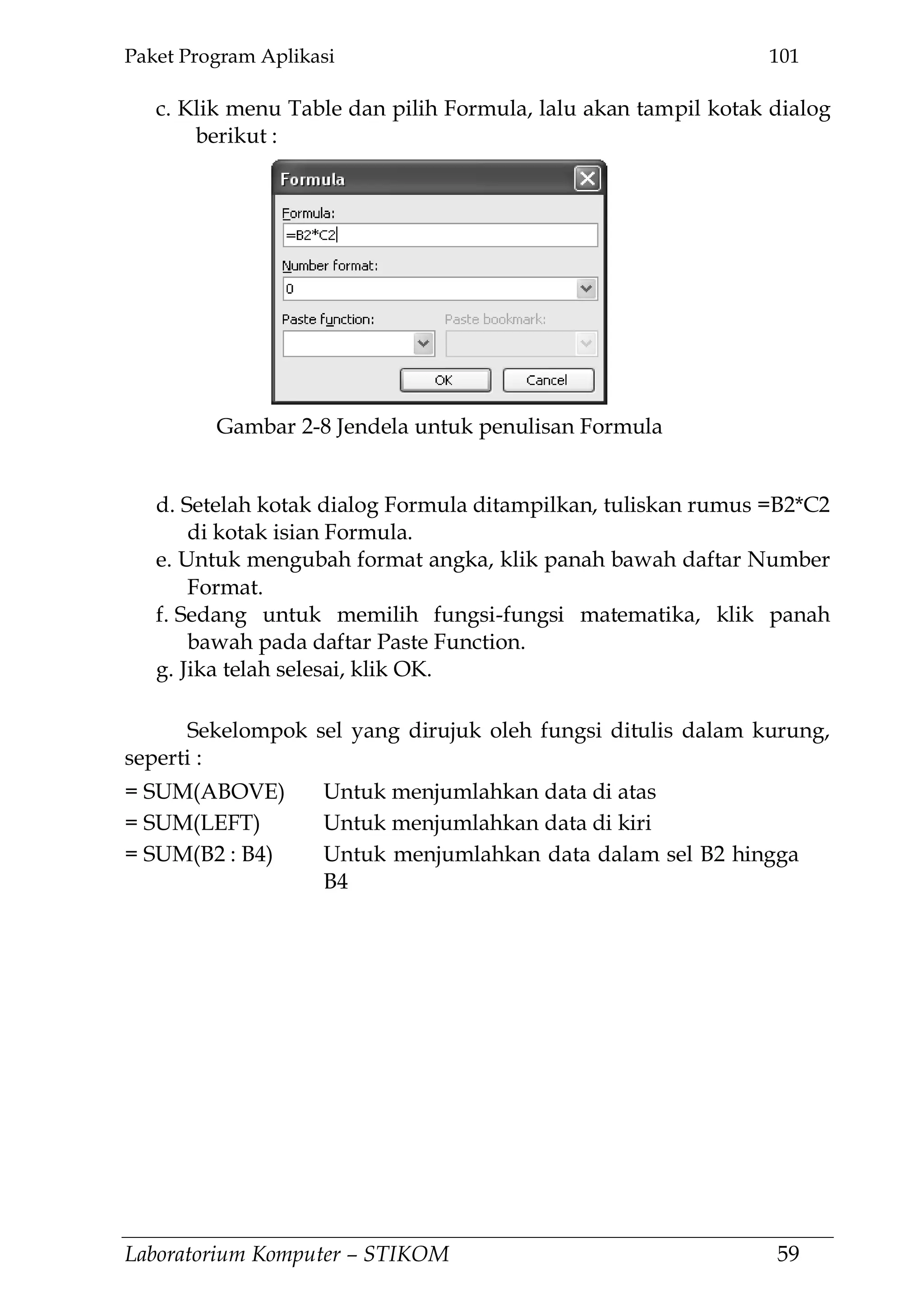 Paket Program Aplikasi 101
Laboratorium Komputer – STIKOM 59
c. Klik menu Table dan pilih Formula, lalu akan tampil kotak dialog
berikut :
d. Setelah kotak dialog Formula ditampilkan, tuliskan rumus =B2*C2
di kotak isian Formula.
e. Untuk mengubah format angka, klik panah bawah daftar Number
Format.
f. Sedang untuk memilih fungsi-fungsi matematika, klik panah
bawah pada daftar Paste Function.
g. Jika telah selesai, klik OK.
Sekelompok sel yang dirujuk oleh fungsi ditulis dalam kurung,
seperti :
= SUM(ABOVE) Untuk menjumlahkan data di atas
= SUM(LEFT) Untuk menjumlahkan data di kiri
= SUM(B2 : B4) Untuk menjumlahkan data dalam sel B2 hingga
B4
Gambar 2-8 Jendela untuk penulisan Formula
 