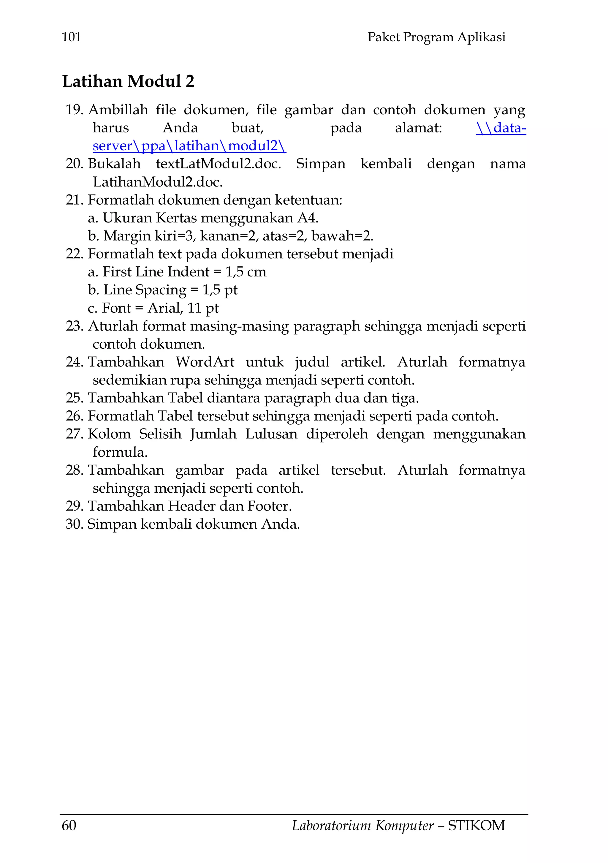 101 Paket Program Aplikasi
60 Laboratorium Komputer – STIKOM
Latihan Modul 2
19. Ambillah file dokumen, file gambar dan contoh dokumen yang
harus Anda buat, pada alamat: data-
serverppalatihanmodul2
20. Bukalah textLatModul2.doc. Simpan kembali dengan nama
LatihanModul2.doc.
21. Formatlah dokumen dengan ketentuan:
a. Ukuran Kertas menggunakan A4.
b. Margin kiri=3, kanan=2, atas=2, bawah=2.
22. Formatlah text pada dokumen tersebut menjadi
a. First Line Indent = 1,5 cm
b. Line Spacing = 1,5 pt
c. Font = Arial, 11 pt
23. Aturlah format masing-masing paragraph sehingga menjadi seperti
contoh dokumen.
24. Tambahkan WordArt untuk judul artikel. Aturlah formatnya
sedemikian rupa sehingga menjadi seperti contoh.
25. Tambahkan Tabel diantara paragraph dua dan tiga.
26. Formatlah Tabel tersebut sehingga menjadi seperti pada contoh.
27. Kolom Selisih Jumlah Lulusan diperoleh dengan menggunakan
formula.
28. Tambahkan gambar pada artikel tersebut. Aturlah formatnya
sehingga menjadi seperti contoh.
29. Tambahkan Header dan Footer.
30. Simpan kembali dokumen Anda.
 