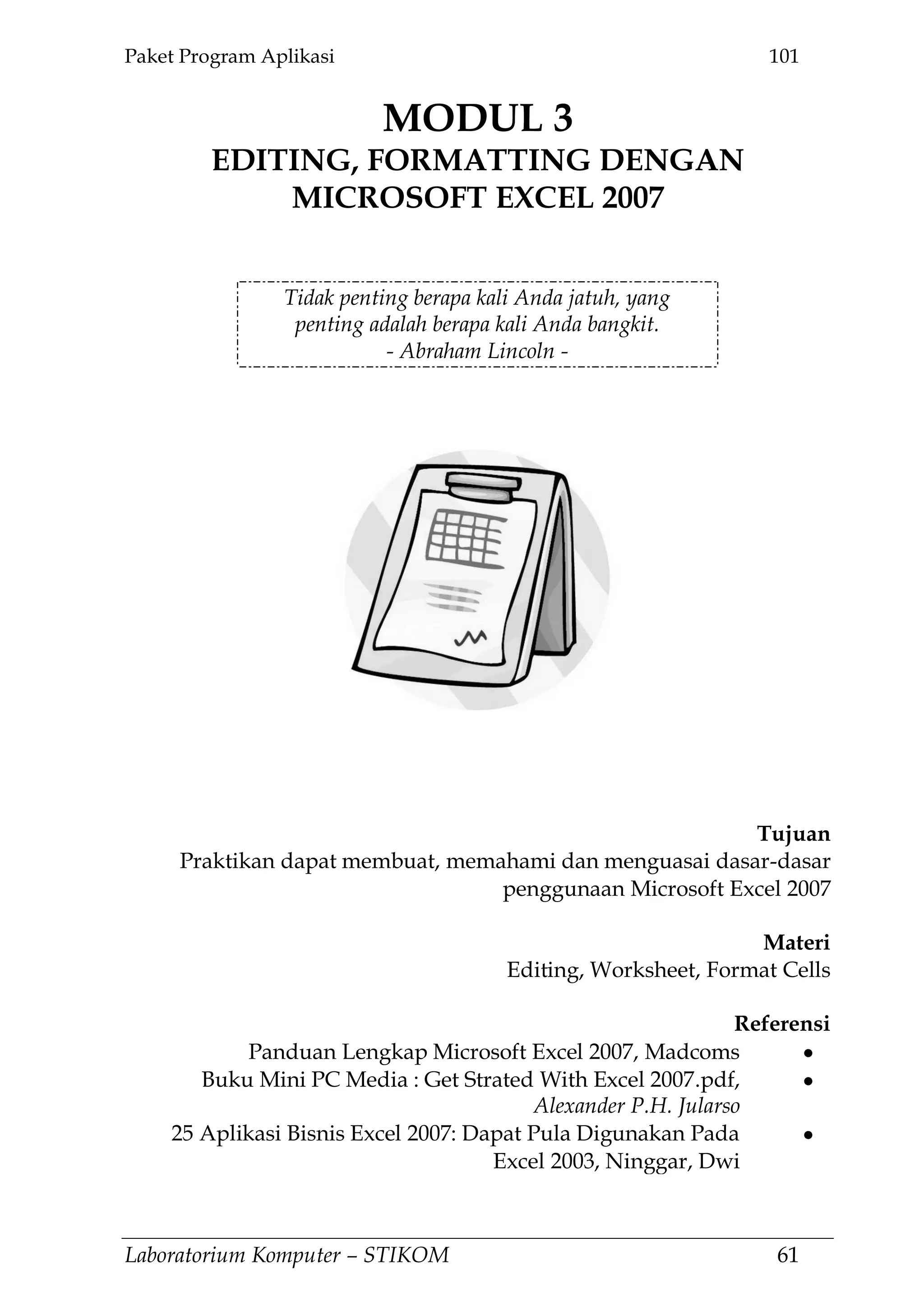 Paket Program Aplikasi 101
Laboratorium Komputer – STIKOM 61
MODUL 3
EDITING, FORMATTING DENGAN
MICROSOFT EXCEL 2007
3.
Tidak penting berapa kali Anda jatuh, yang
penting adalah berapa kali Anda bangkit.
- Abraham Lincoln -
Tujuan
Praktikan dapat membuat, memahami dan menguasai dasar-dasar
penggunaan Microsoft Excel 2007
Materi
Editing, Worksheet, Format Cells
Referensi
Panduan Lengkap Microsoft Excel 2007, Madcoms
Buku Mini PC Media : Get Strated With Excel 2007.pdf,
Alexander P.H. Jularso
25 Aplikasi Bisnis Excel 2007: Dapat Pula Digunakan Pada
Excel 2003, Ninggar, Dwi
 