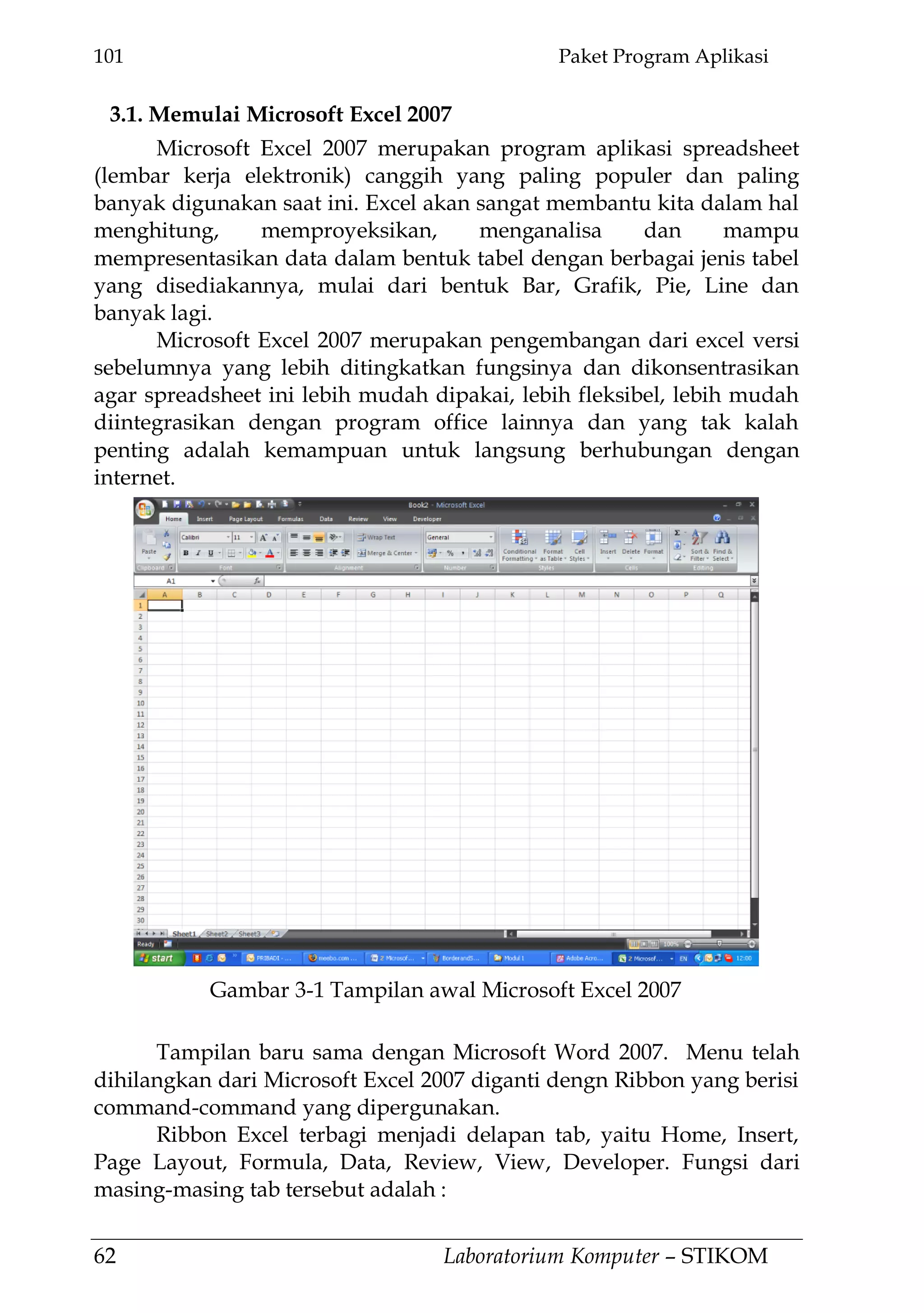 101 Paket Program Aplikasi
62 Laboratorium Komputer – STIKOM
3.1. Memulai Microsoft Excel 2007
Microsoft Excel 2007 merupakan program aplikasi spreadsheet
(lembar kerja elektronik) canggih yang paling populer dan paling
banyak digunakan saat ini. Excel akan sangat membantu kita dalam hal
menghitung, memproyeksikan, menganalisa dan mampu
mempresentasikan data dalam bentuk tabel dengan berbagai jenis tabel
yang disediakannya, mulai dari bentuk Bar, Grafik, Pie, Line dan
banyak lagi.
Microsoft Excel 2007 merupakan pengembangan dari excel versi
sebelumnya yang lebih ditingkatkan fungsinya dan dikonsentrasikan
agar spreadsheet ini lebih mudah dipakai, lebih fleksibel, lebih mudah
diintegrasikan dengan program office lainnya dan yang tak kalah
penting adalah kemampuan untuk langsung berhubungan dengan
internet.
Tampilan baru sama dengan Microsoft Word 2007. Menu telah
dihilangkan dari Microsoft Excel 2007 diganti dengn Ribbon yang berisi
command-command yang dipergunakan.
Ribbon Excel terbagi menjadi delapan tab, yaitu Home, Insert,
Page Layout, Formula, Data, Review, View, Developer. Fungsi dari
masing-masing tab tersebut adalah :
Gambar 3-1 Tampilan awal Microsoft Excel 2007
 