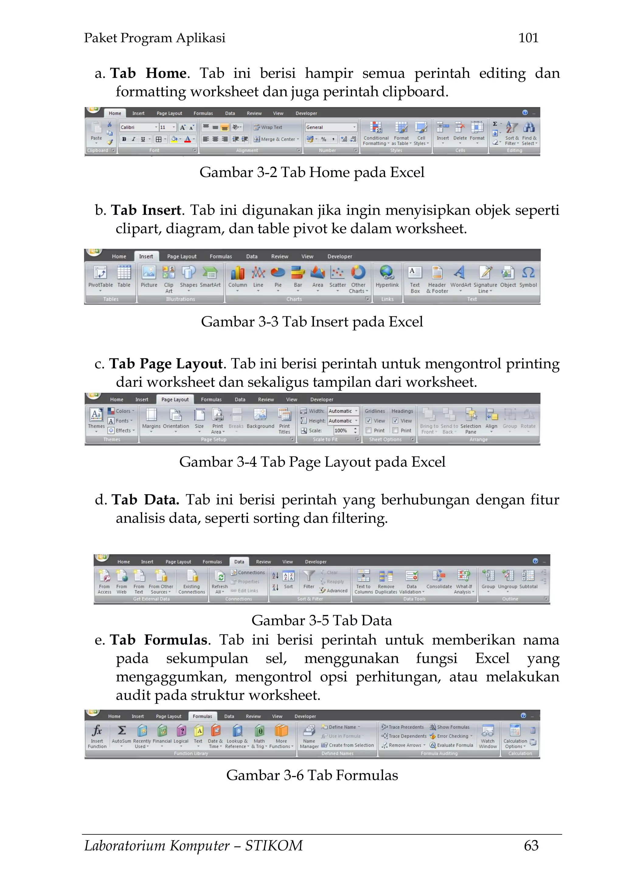 Paket Program Aplikasi 101
Laboratorium Komputer – STIKOM 63
a. Tab Home. Tab ini berisi hampir semua perintah editing dan
formatting worksheet dan juga perintah clipboard.
b. Tab Insert. Tab ini digunakan jika ingin menyisipkan objek seperti
clipart, diagram, dan table pivot ke dalam worksheet.
c. Tab Page Layout. Tab ini berisi perintah untuk mengontrol printing
dari worksheet dan sekaligus tampilan dari worksheet.
d. Tab Data. Tab ini berisi perintah yang berhubungan dengan fitur
analisis data, seperti sorting dan filtering.
e. Tab Formulas. Tab ini berisi perintah untuk memberikan nama
pada sekumpulan sel, menggunakan fungsi Excel yang
mengaggumkan, mengontrol opsi perhitungan, atau melakukan
audit pada struktur worksheet.
Gambar 3-2 Tab Home pada Excel
Gambar 3-3 Tab Insert pada Excel
Gambar 3-4 Tab Page Layout pada Excel
Gambar 3-5 Tab Data
Gambar 3-6 Tab Formulas
 