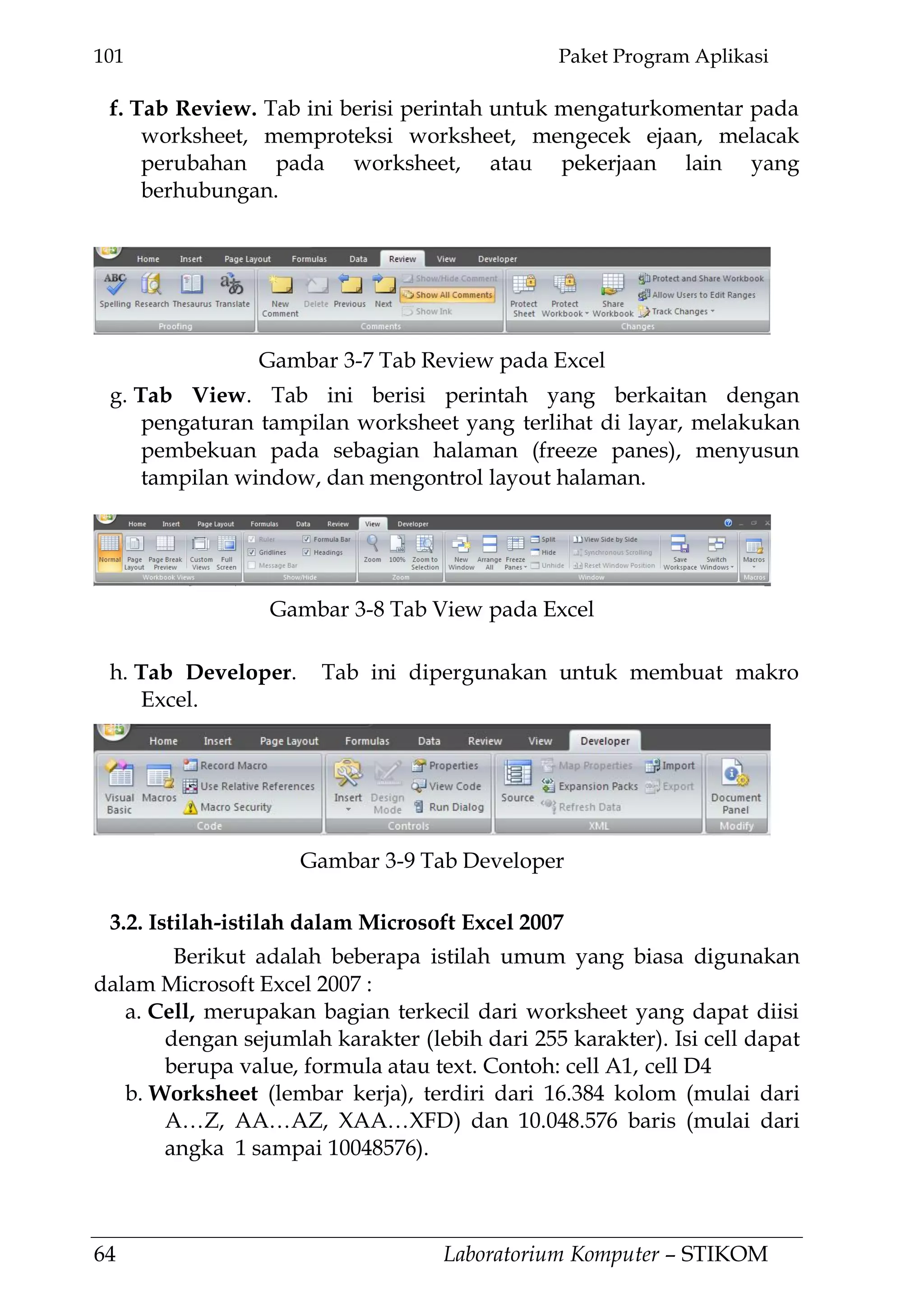 101 Paket Program Aplikasi
64 Laboratorium Komputer – STIKOM
f. Tab Review. Tab ini berisi perintah untuk mengaturkomentar pada
worksheet, memproteksi worksheet, mengecek ejaan, melacak
perubahan pada worksheet, atau pekerjaan lain yang
berhubungan.
g. Tab View. Tab ini berisi perintah yang berkaitan dengan
pengaturan tampilan worksheet yang terlihat di layar, melakukan
pembekuan pada sebagian halaman (freeze panes), menyusun
tampilan window, dan mengontrol layout halaman.
h. Tab Developer. Tab ini dipergunakan untuk membuat makro
Excel.
3.2. Istilah-istilah dalam Microsoft Excel 2007
Berikut adalah beberapa istilah umum yang biasa digunakan
dalam Microsoft Excel 2007 :
a. Cell, merupakan bagian terkecil dari worksheet yang dapat diisi
dengan sejumlah karakter (lebih dari 255 karakter). Isi cell dapat
berupa value, formula atau text. Contoh: cell A1, cell D4
b. Worksheet (lembar kerja), terdiri dari 16.384 kolom (mulai dari
A…Z, AA…AZ, XAA…XFD) dan 10.048.576 baris (mulai dari
angka 1 sampai 10048576).
Gambar 3-7 Tab Review pada Excel
Gambar 3-8 Tab View pada Excel
Gambar 3-9 Tab Developer
 