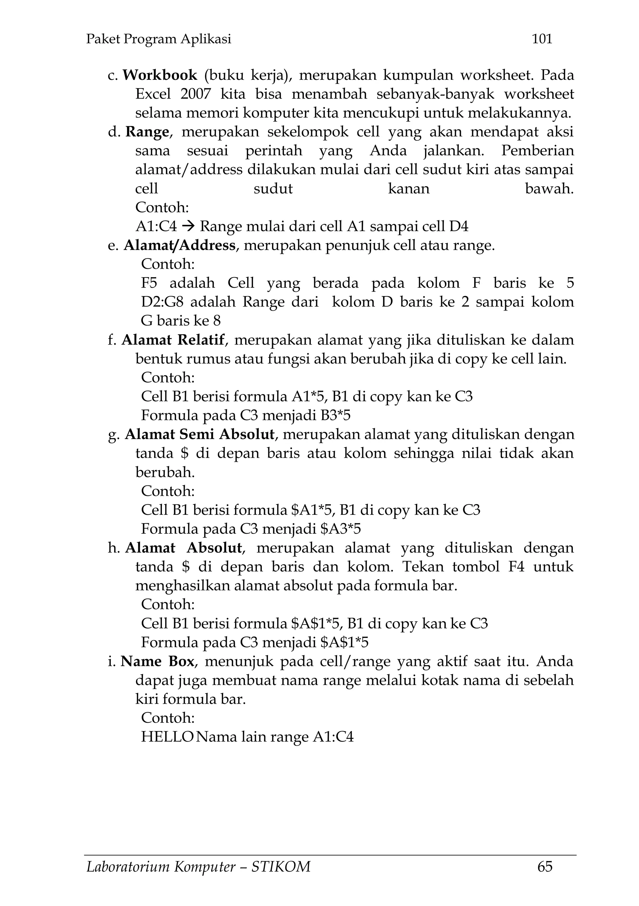 Paket Program Aplikasi 101
Laboratorium Komputer – STIKOM 65
c. Workbook (buku kerja), merupakan kumpulan worksheet. Pada
Excel 2007 kita bisa menambah sebanyak-banyak worksheet
selama memori komputer kita mencukupi untuk melakukannya.
d. Range, merupakan sekelompok cell yang akan mendapat aksi
sama sesuai perintah yang Anda jalankan. Pemberian
alamat/address dilakukan mulai dari cell sudut kiri atas sampai
cell sudut kanan bawah.
Contoh:
A1:C4  Range mulai dari cell A1 sampai cell D4
e. Alamat/Address, merupakan penunjuk cell atau range.
Contoh:
F5 adalah Cell yang berada pada kolom F baris ke 5
D2:G8 adalah Range dari kolom D baris ke 2 sampai kolom
G baris ke 8
f. Alamat Relatif, merupakan alamat yang jika dituliskan ke dalam
bentuk rumus atau fungsi akan berubah jika di copy ke cell lain.
Contoh:
Cell B1 berisi formula A1*5, B1 di copy kan ke C3
Formula pada C3 menjadi B3*5
g. Alamat Semi Absolut, merupakan alamat yang dituliskan dengan
tanda $ di depan baris atau kolom sehingga nilai tidak akan
berubah.
Contoh:
Cell B1 berisi formula $A1*5, B1 di copy kan ke C3
Formula pada C3 menjadi $A3*5
h. Alamat Absolut, merupakan alamat yang dituliskan dengan
tanda $ di depan baris dan kolom. Tekan tombol F4 untuk
menghasilkan alamat absolut pada formula bar.
Contoh:
Cell B1 berisi formula $A$1*5, B1 di copy kan ke C3
Formula pada C3 menjadi $A$1*5
i. Name Box, menunjuk pada cell/range yang aktif saat itu. Anda
dapat juga membuat nama range melalui kotak nama di sebelah
kiri formula bar.
Contoh:
HELLONama lain range A1:C4
 