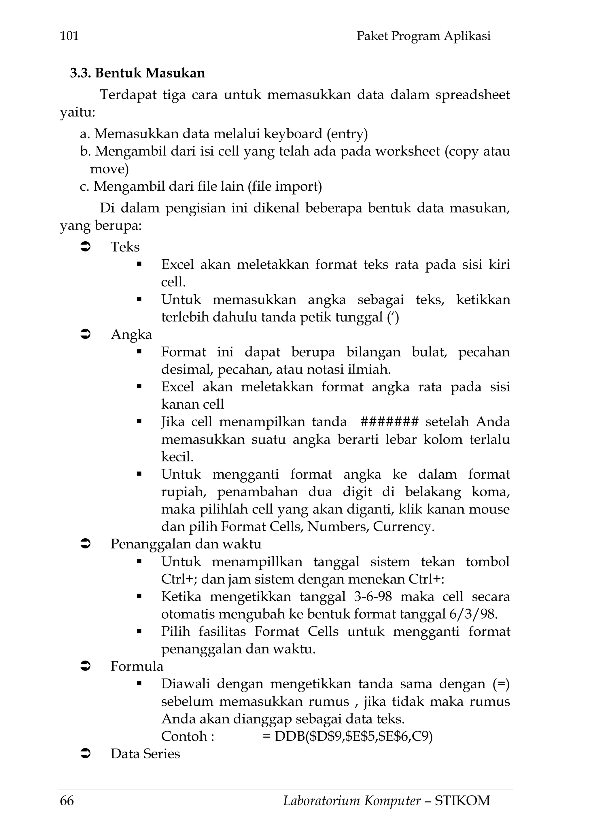 101 Paket Program Aplikasi
66 Laboratorium Komputer – STIKOM
3.3. Bentuk Masukan
Terdapat tiga cara untuk memasukkan data dalam spreadsheet
yaitu:
a. Memasukkan data melalui keyboard (entry)
b. Mengambil dari isi cell yang telah ada pada worksheet (copy atau
move)
c. Mengambil dari file lain (file import)
Di dalam pengisian ini dikenal beberapa bentuk data masukan,
yang berupa:
 Teks
 Excel akan meletakkan format teks rata pada sisi kiri
cell.
 Untuk memasukkan angka sebagai teks, ketikkan
terlebih dahulu tanda petik tunggal (‗)
 Angka
 Format ini dapat berupa bilangan bulat, pecahan
desimal, pecahan, atau notasi ilmiah.
 Excel akan meletakkan format angka rata pada sisi
kanan cell
 Jika cell menampilkan tanda ####### setelah Anda
memasukkan suatu angka berarti lebar kolom terlalu
kecil.
 Untuk mengganti format angka ke dalam format
rupiah, penambahan dua digit di belakang koma,
maka pilihlah cell yang akan diganti, klik kanan mouse
dan pilih Format Cells, Numbers, Currency.
 Penanggalan dan waktu
 Untuk menampillkan tanggal sistem tekan tombol
Ctrl+; dan jam sistem dengan menekan Ctrl+:
 Ketika mengetikkan tanggal 3-6-98 maka cell secara
otomatis mengubah ke bentuk format tanggal 6/3/98.
 Pilih fasilitas Format Cells untuk mengganti format
penanggalan dan waktu.
 Formula
 Diawali dengan mengetikkan tanda sama dengan (=)
sebelum memasukkan rumus , jika tidak maka rumus
Anda akan dianggap sebagai data teks.
Contoh : = DDB($D$9,$E$5,$E$6,C9)
 Data Series
 