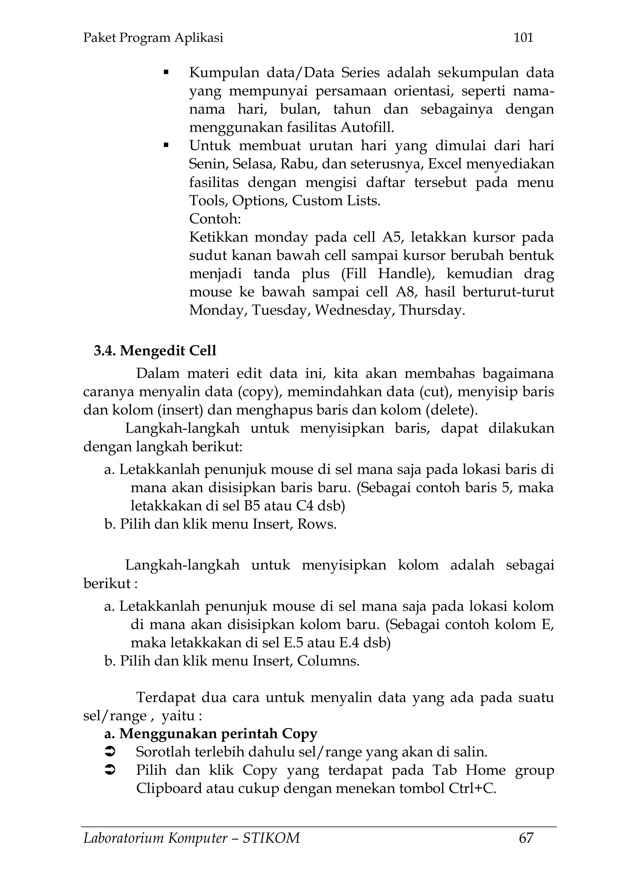 Paket Program Aplikasi 101
Laboratorium Komputer – STIKOM 67
 Kumpulan data/Data Series adalah sekumpulan data
yang mempunyai persamaan orientasi, seperti nama-
nama hari, bulan, tahun dan sebagainya dengan
menggunakan fasilitas Autofill.
 Untuk membuat urutan hari yang dimulai dari hari
Senin, Selasa, Rabu, dan seterusnya, Excel menyediakan
fasilitas dengan mengisi daftar tersebut pada menu
Tools, Options, Custom Lists.
Contoh:
Ketikkan monday pada cell A5, letakkan kursor pada
sudut kanan bawah cell sampai kursor berubah bentuk
menjadi tanda plus (Fill Handle), kemudian drag
mouse ke bawah sampai cell A8, hasil berturut-turut
Monday, Tuesday, Wednesday, Thursday.
3.4. Mengedit Cell
Dalam materi edit data ini, kita akan membahas bagaimana
caranya menyalin data (copy), memindahkan data (cut), menyisip baris
dan kolom (insert) dan menghapus baris dan kolom (delete).
Langkah-langkah untuk menyisipkan baris, dapat dilakukan
dengan langkah berikut:
a. Letakkanlah penunjuk mouse di sel mana saja pada lokasi baris di
mana akan disisipkan baris baru. (Sebagai contoh baris 5, maka
letakkakan di sel B5 atau C4 dsb)
b. Pilih dan klik menu Insert, Rows.
Langkah-langkah untuk menyisipkan kolom adalah sebagai
berikut :
a. Letakkanlah penunjuk mouse di sel mana saja pada lokasi kolom
di mana akan disisipkan kolom baru. (Sebagai contoh kolom E,
maka letakkakan di sel E.5 atau E.4 dsb)
b. Pilih dan klik menu Insert, Columns.
Terdapat dua cara untuk menyalin data yang ada pada suatu
sel/range , yaitu :
a. Menggunakan perintah Copy
 Sorotlah terlebih dahulu sel/range yang akan di salin.
 Pilih dan klik Copy yang terdapat pada Tab Home group
Clipboard atau cukup dengan menekan tombol Ctrl+C.
 