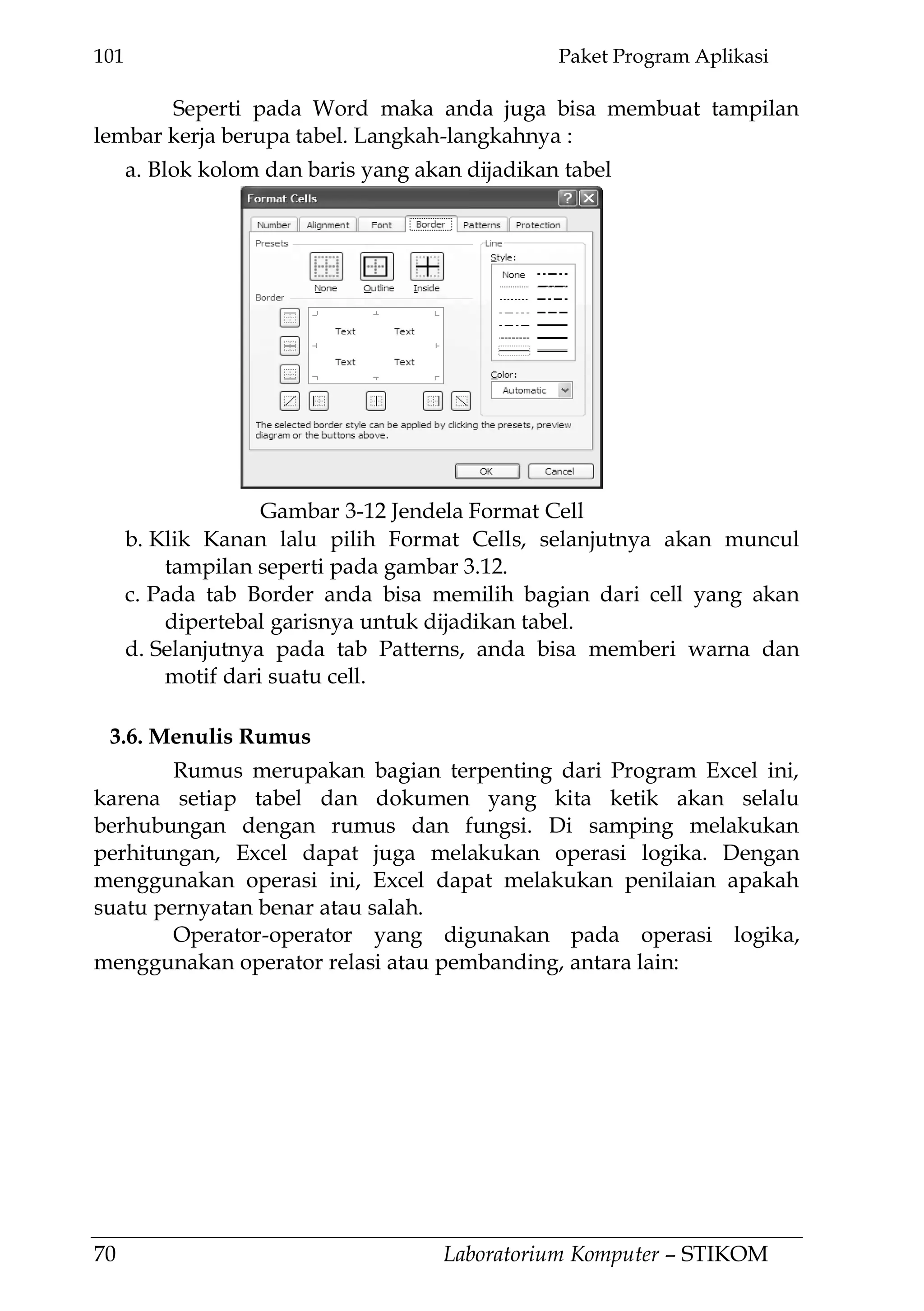101 Paket Program Aplikasi
70 Laboratorium Komputer – STIKOM
Seperti pada Word maka anda juga bisa membuat tampilan
lembar kerja berupa tabel. Langkah-langkahnya :
a. Blok kolom dan baris yang akan dijadikan tabel
b. Klik Kanan lalu pilih Format Cells, selanjutnya akan muncul
tampilan seperti pada gambar 3.12.
c. Pada tab Border anda bisa memilih bagian dari cell yang akan
dipertebal garisnya untuk dijadikan tabel.
d. Selanjutnya pada tab Patterns, anda bisa memberi warna dan
motif dari suatu cell.
3.6. Menulis Rumus
Rumus merupakan bagian terpenting dari Program Excel ini,
karena setiap tabel dan dokumen yang kita ketik akan selalu
berhubungan dengan rumus dan fungsi. Di samping melakukan
perhitungan, Excel dapat juga melakukan operasi logika. Dengan
menggunakan operasi ini, Excel dapat melakukan penilaian apakah
suatu pernyatan benar atau salah.
Operator-operator yang digunakan pada operasi logika,
menggunakan operator relasi atau pembanding, antara lain:
Gambar 3-12 Jendela Format Cell
 