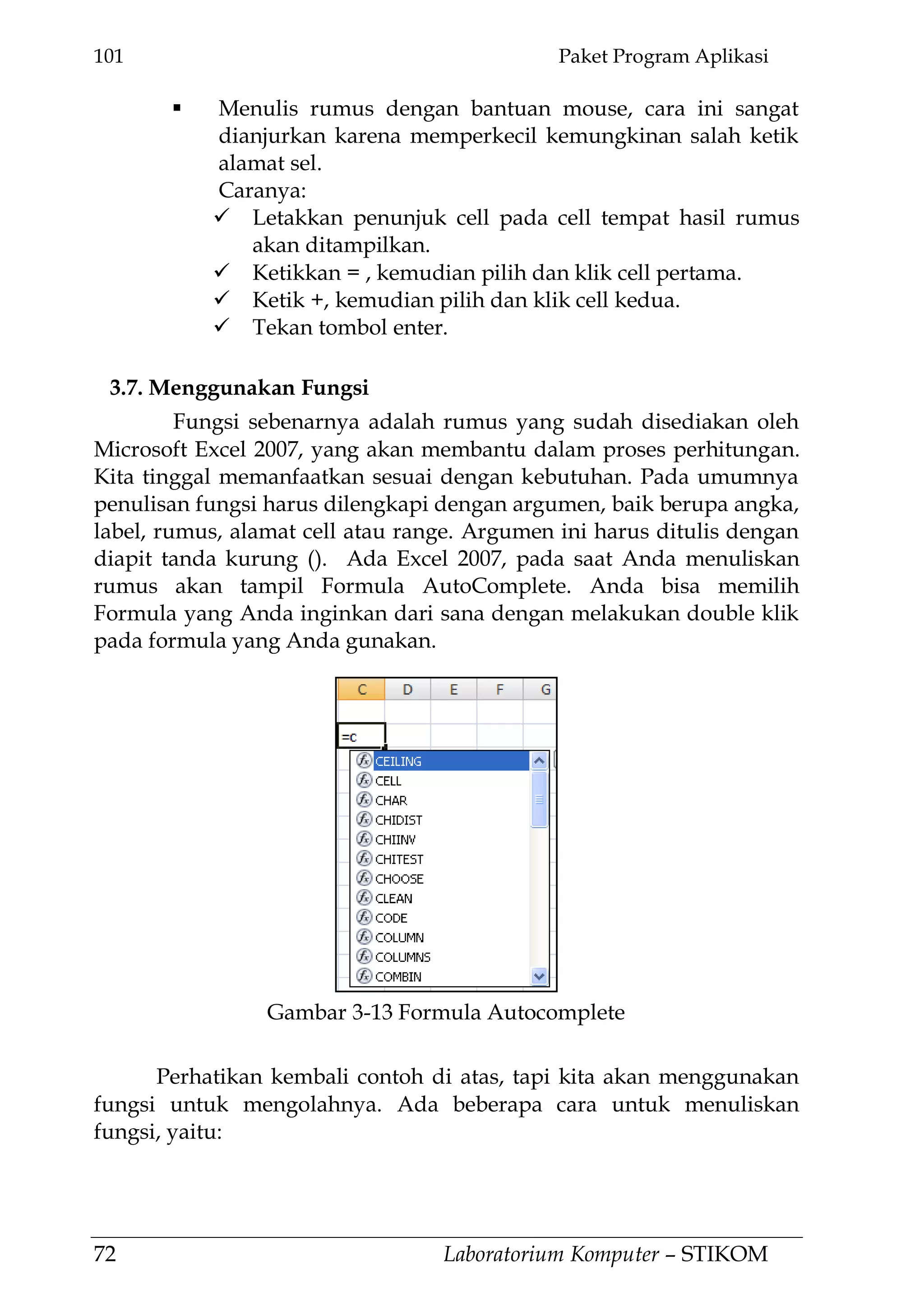 101 Paket Program Aplikasi
72 Laboratorium Komputer – STIKOM
 Menulis rumus dengan bantuan mouse, cara ini sangat
dianjurkan karena memperkecil kemungkinan salah ketik
alamat sel.
Caranya:
 Letakkan penunjuk cell pada cell tempat hasil rumus
akan ditampilkan.
 Ketikkan = , kemudian pilih dan klik cell pertama.
 Ketik +, kemudian pilih dan klik cell kedua.
 Tekan tombol enter.
3.7. Menggunakan Fungsi
Fungsi sebenarnya adalah rumus yang sudah disediakan oleh
Microsoft Excel 2007, yang akan membantu dalam proses perhitungan.
Kita tinggal memanfaatkan sesuai dengan kebutuhan. Pada umumnya
penulisan fungsi harus dilengkapi dengan argumen, baik berupa angka,
label, rumus, alamat cell atau range. Argumen ini harus ditulis dengan
diapit tanda kurung (). Ada Excel 2007, pada saat Anda menuliskan
rumus akan tampil Formula AutoComplete. Anda bisa memilih
Formula yang Anda inginkan dari sana dengan melakukan double klik
pada formula yang Anda gunakan.
Perhatikan kembali contoh di atas, tapi kita akan menggunakan
fungsi untuk mengolahnya. Ada beberapa cara untuk menuliskan
fungsi, yaitu:
Gambar 3-13 Formula Autocomplete
 