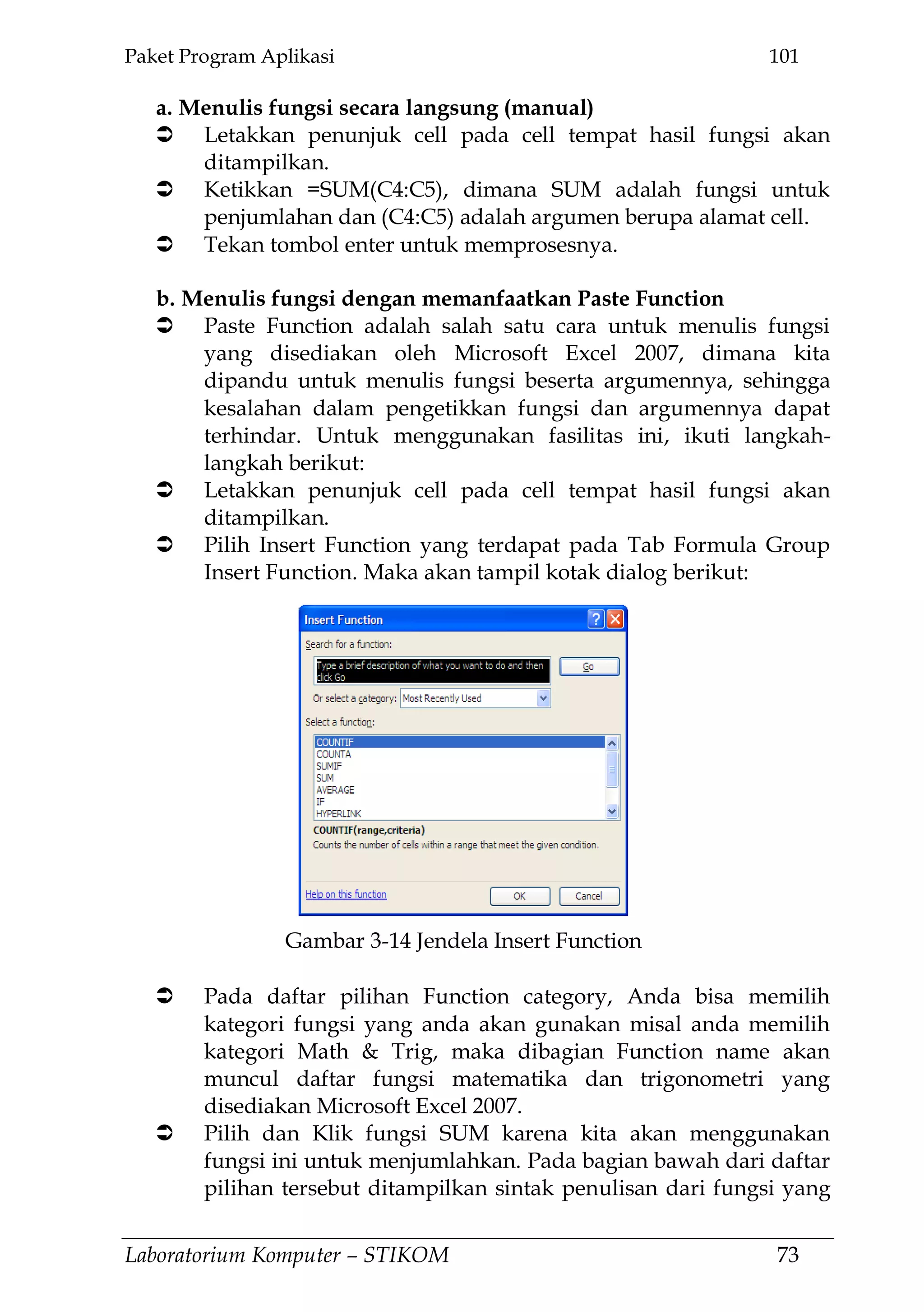 Paket Program Aplikasi 101
Laboratorium Komputer – STIKOM 73
a. Menulis fungsi secara langsung (manual)
 Letakkan penunjuk cell pada cell tempat hasil fungsi akan
ditampilkan.
 Ketikkan =SUM(C4:C5), dimana SUM adalah fungsi untuk
penjumlahan dan (C4:C5) adalah argumen berupa alamat cell.
 Tekan tombol enter untuk memprosesnya.
b. Menulis fungsi dengan memanfaatkan Paste Function
 Paste Function adalah salah satu cara untuk menulis fungsi
yang disediakan oleh Microsoft Excel 2007, dimana kita
dipandu untuk menulis fungsi beserta argumennya, sehingga
kesalahan dalam pengetikkan fungsi dan argumennya dapat
terhindar. Untuk menggunakan fasilitas ini, ikuti langkah-
langkah berikut:
 Letakkan penunjuk cell pada cell tempat hasil fungsi akan
ditampilkan.
 Pilih Insert Function yang terdapat pada Tab Formula Group
Insert Function. Maka akan tampil kotak dialog berikut:
 Pada daftar pilihan Function category, Anda bisa memilih
kategori fungsi yang anda akan gunakan misal anda memilih
kategori Math & Trig, maka dibagian Function name akan
muncul daftar fungsi matematika dan trigonometri yang
disediakan Microsoft Excel 2007.
 Pilih dan Klik fungsi SUM karena kita akan menggunakan
fungsi ini untuk menjumlahkan. Pada bagian bawah dari daftar
pilihan tersebut ditampilkan sintak penulisan dari fungsi yang
Gambar 3-14 Jendela Insert Function
 