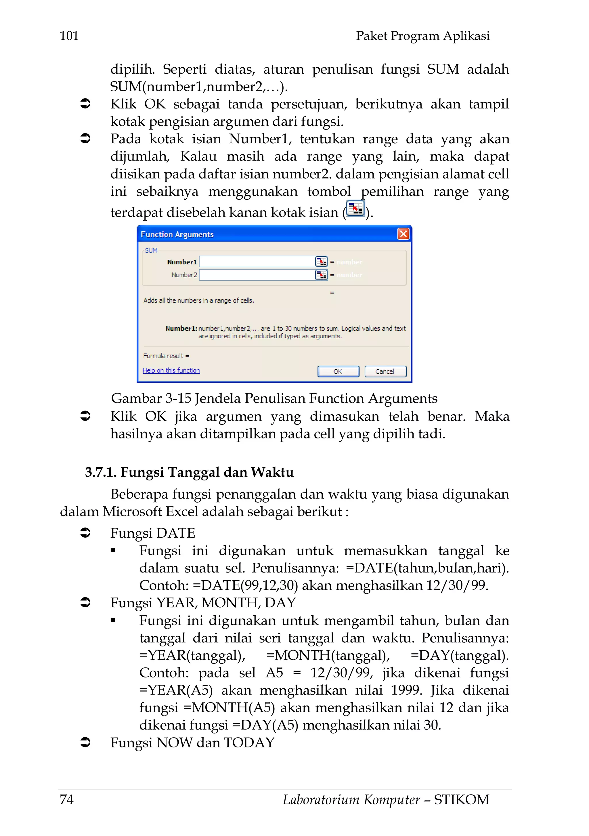 101 Paket Program Aplikasi
74 Laboratorium Komputer – STIKOM
dipilih. Seperti diatas, aturan penulisan fungsi SUM adalah
SUM(number1,number2,…).
 Klik OK sebagai tanda persetujuan, berikutnya akan tampil
kotak pengisian argumen dari fungsi.
 Pada kotak isian Number1, tentukan range data yang akan
dijumlah, Kalau masih ada range yang lain, maka dapat
diisikan pada daftar isian number2. dalam pengisian alamat cell
ini sebaiknya menggunakan tombol pemilihan range yang
terdapat disebelah kanan kotak isian ( ).
 Klik OK jika argumen yang dimasukan telah benar. Maka
hasilnya akan ditampilkan pada cell yang dipilih tadi.
3.7.1. Fungsi Tanggal dan Waktu
Beberapa fungsi penanggalan dan waktu yang biasa digunakan
dalam Microsoft Excel adalah sebagai berikut :
 Fungsi DATE
 Fungsi ini digunakan untuk memasukkan tanggal ke
dalam suatu sel. Penulisannya: =DATE(tahun,bulan,hari).
Contoh: =DATE(99,12,30) akan menghasilkan 12/30/99.
 Fungsi YEAR, MONTH, DAY
 Fungsi ini digunakan untuk mengambil tahun, bulan dan
tanggal dari nilai seri tanggal dan waktu. Penulisannya:
=YEAR(tanggal), =MONTH(tanggal), =DAY(tanggal).
Contoh: pada sel A5 = 12/30/99, jika dikenai fungsi
=YEAR(A5) akan menghasilkan nilai 1999. Jika dikenai
fungsi =MONTH(A5) akan menghasilkan nilai 12 dan jika
dikenai fungsi =DAY(A5) menghasilkan nilai 30.
 Fungsi NOW dan TODAY
Gambar 3-15 Jendela Penulisan Function Arguments
 