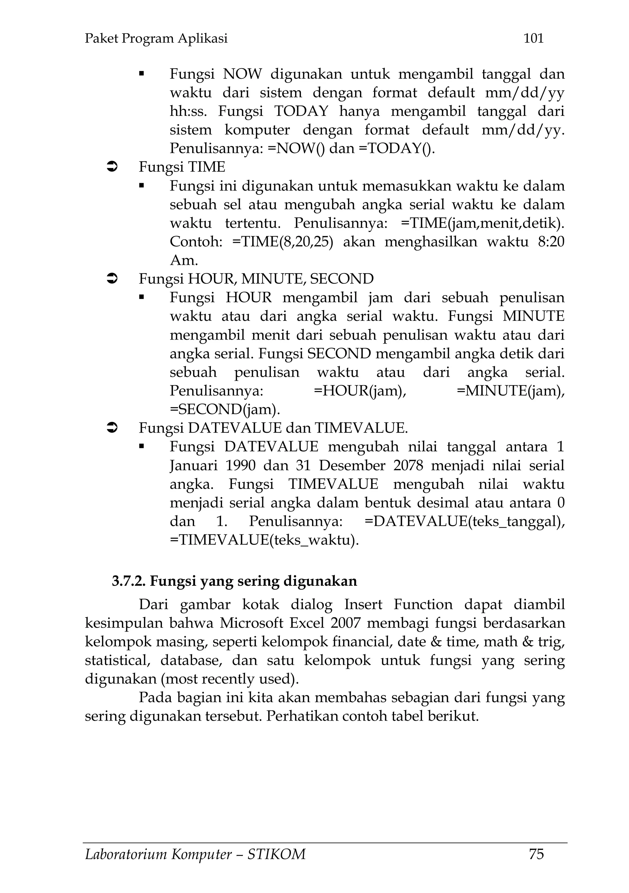 Paket Program Aplikasi 101
Laboratorium Komputer – STIKOM 75
 Fungsi NOW digunakan untuk mengambil tanggal dan
waktu dari sistem dengan format default mm/dd/yy
hh:ss. Fungsi TODAY hanya mengambil tanggal dari
sistem komputer dengan format default mm/dd/yy.
Penulisannya: =NOW() dan =TODAY().
 Fungsi TIME
 Fungsi ini digunakan untuk memasukkan waktu ke dalam
sebuah sel atau mengubah angka serial waktu ke dalam
waktu tertentu. Penulisannya: =TIME(jam,menit,detik).
Contoh: =TIME(8,20,25) akan menghasilkan waktu 8:20
Am.
 Fungsi HOUR, MINUTE, SECOND
 Fungsi HOUR mengambil jam dari sebuah penulisan
waktu atau dari angka serial waktu. Fungsi MINUTE
mengambil menit dari sebuah penulisan waktu atau dari
angka serial. Fungsi SECOND mengambil angka detik dari
sebuah penulisan waktu atau dari angka serial.
Penulisannya: =HOUR(jam), =MINUTE(jam),
=SECOND(jam).
 Fungsi DATEVALUE dan TIMEVALUE.
 Fungsi DATEVALUE mengubah nilai tanggal antara 1
Januari 1990 dan 31 Desember 2078 menjadi nilai serial
angka. Fungsi TIMEVALUE mengubah nilai waktu
menjadi serial angka dalam bentuk desimal atau antara 0
dan 1. Penulisannya: =DATEVALUE(teks_tanggal),
=TIMEVALUE(teks_waktu).
3.7.2. Fungsi yang sering digunakan
Dari gambar kotak dialog Insert Function dapat diambil
kesimpulan bahwa Microsoft Excel 2007 membagi fungsi berdasarkan
kelompok masing, seperti kelompok financial, date & time, math & trig,
statistical, database, dan satu kelompok untuk fungsi yang sering
digunakan (most recently used).
Pada bagian ini kita akan membahas sebagian dari fungsi yang
sering digunakan tersebut. Perhatikan contoh tabel berikut.
 