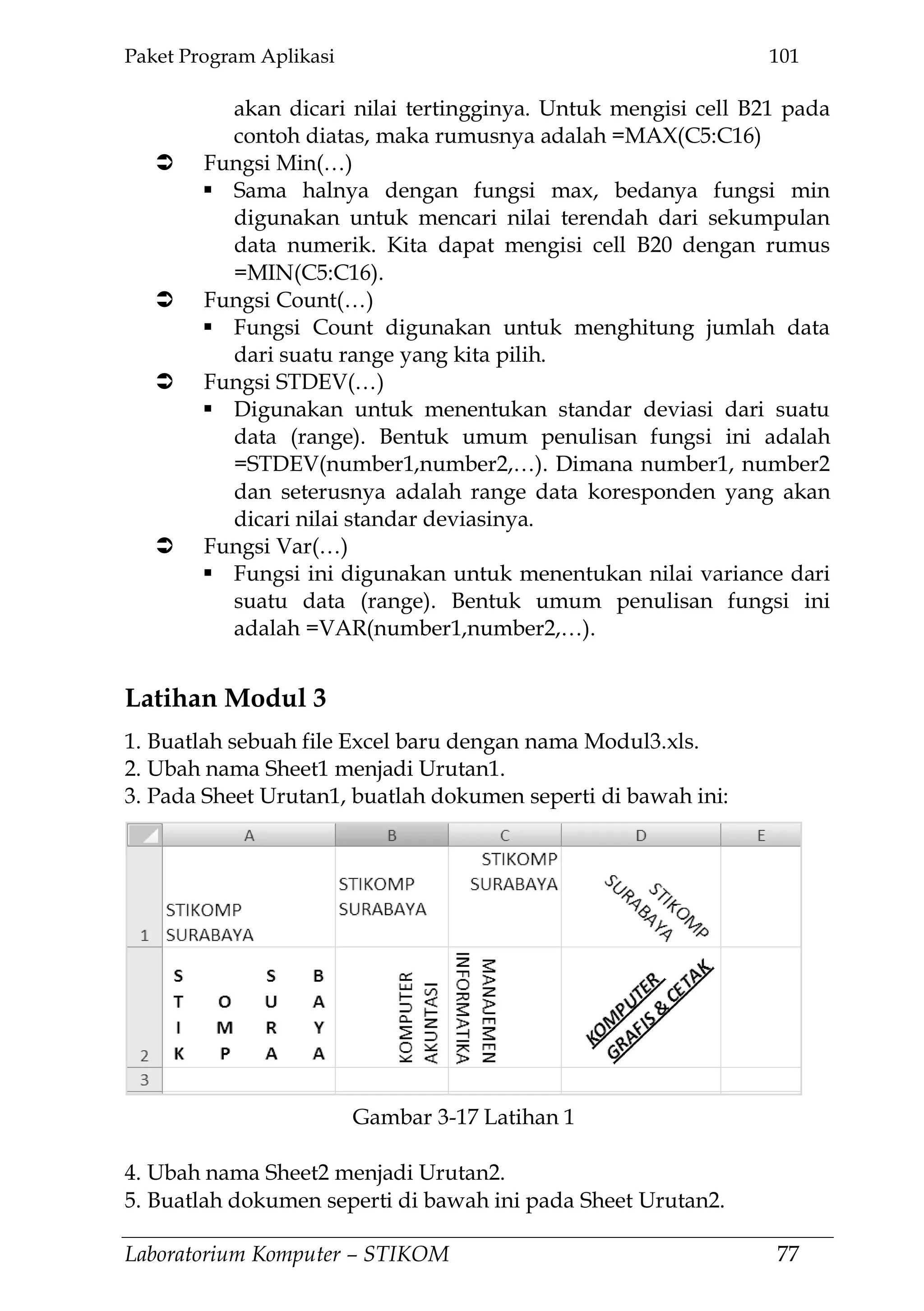 Paket Program Aplikasi 101
Laboratorium Komputer – STIKOM 77
akan dicari nilai tertingginya. Untuk mengisi cell B21 pada
contoh diatas, maka rumusnya adalah =MAX(C5:C16)
 Fungsi Min(…)
 Sama halnya dengan fungsi max, bedanya fungsi min
digunakan untuk mencari nilai terendah dari sekumpulan
data numerik. Kita dapat mengisi cell B20 dengan rumus
=MIN(C5:C16).
 Fungsi Count(…)
 Fungsi Count digunakan untuk menghitung jumlah data
dari suatu range yang kita pilih.
 Fungsi STDEV(…)
 Digunakan untuk menentukan standar deviasi dari suatu
data (range). Bentuk umum penulisan fungsi ini adalah
=STDEV(number1,number2,…). Dimana number1, number2
dan seterusnya adalah range data koresponden yang akan
dicari nilai standar deviasinya.
 Fungsi Var(…)
 Fungsi ini digunakan untuk menentukan nilai variance dari
suatu data (range). Bentuk umum penulisan fungsi ini
adalah =VAR(number1,number2,…).
Latihan Modul 3
1. Buatlah sebuah file Excel baru dengan nama Modul3.xls.
2. Ubah nama Sheet1 menjadi Urutan1.
3. Pada Sheet Urutan1, buatlah dokumen seperti di bawah ini:
4. Ubah nama Sheet2 menjadi Urutan2.
5. Buatlah dokumen seperti di bawah ini pada Sheet Urutan2.
Gambar 3-17 Latihan 1
 