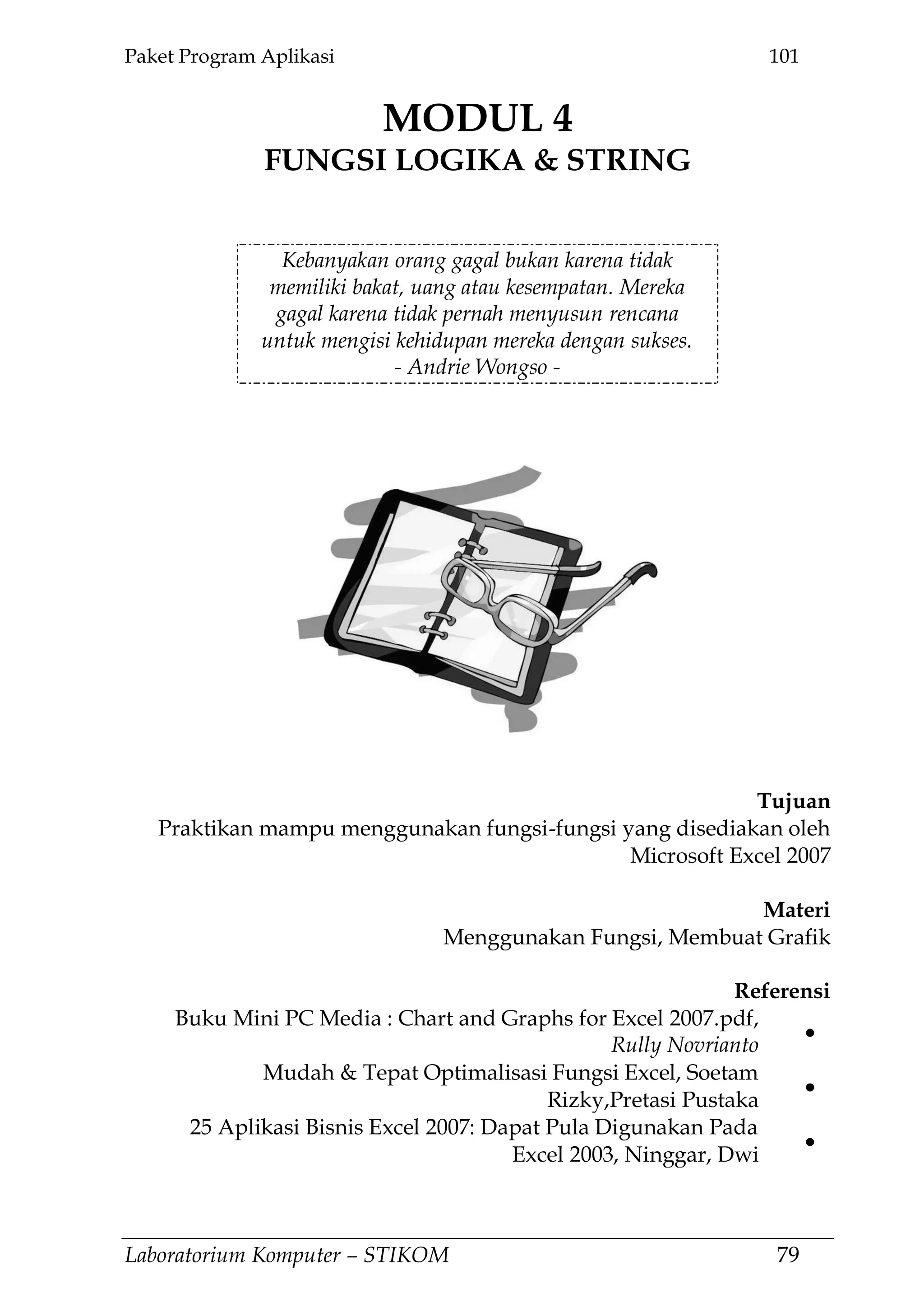 Paket Program Aplikasi 101
Laboratorium Komputer – STIKOM 79
MODUL 4
FUNGSI LOGIKA & STRING
4.
Kebanyakan orang gagal bukan karena tidak
memiliki bakat, uang atau kesempatan. Mereka
gagal karena tidak pernah menyusun rencana
untuk mengisi kehidupan mereka dengan sukses.
- Andrie Wongso -
Tujuan
Praktikan mampu menggunakan fungsi-fungsi yang disediakan oleh
Microsoft Excel 2007
Materi
Menggunakan Fungsi, Membuat Grafik
Referensi
Buku Mini PC Media : Chart and Graphs for Excel 2007.pdf,
Rully Novrianto
Mudah & Tepat Optimalisasi Fungsi Excel, Soetam
Rizky,Pretasi Pustaka
25 Aplikasi Bisnis Excel 2007: Dapat Pula Digunakan Pada
Excel 2003, Ninggar, Dwi
 