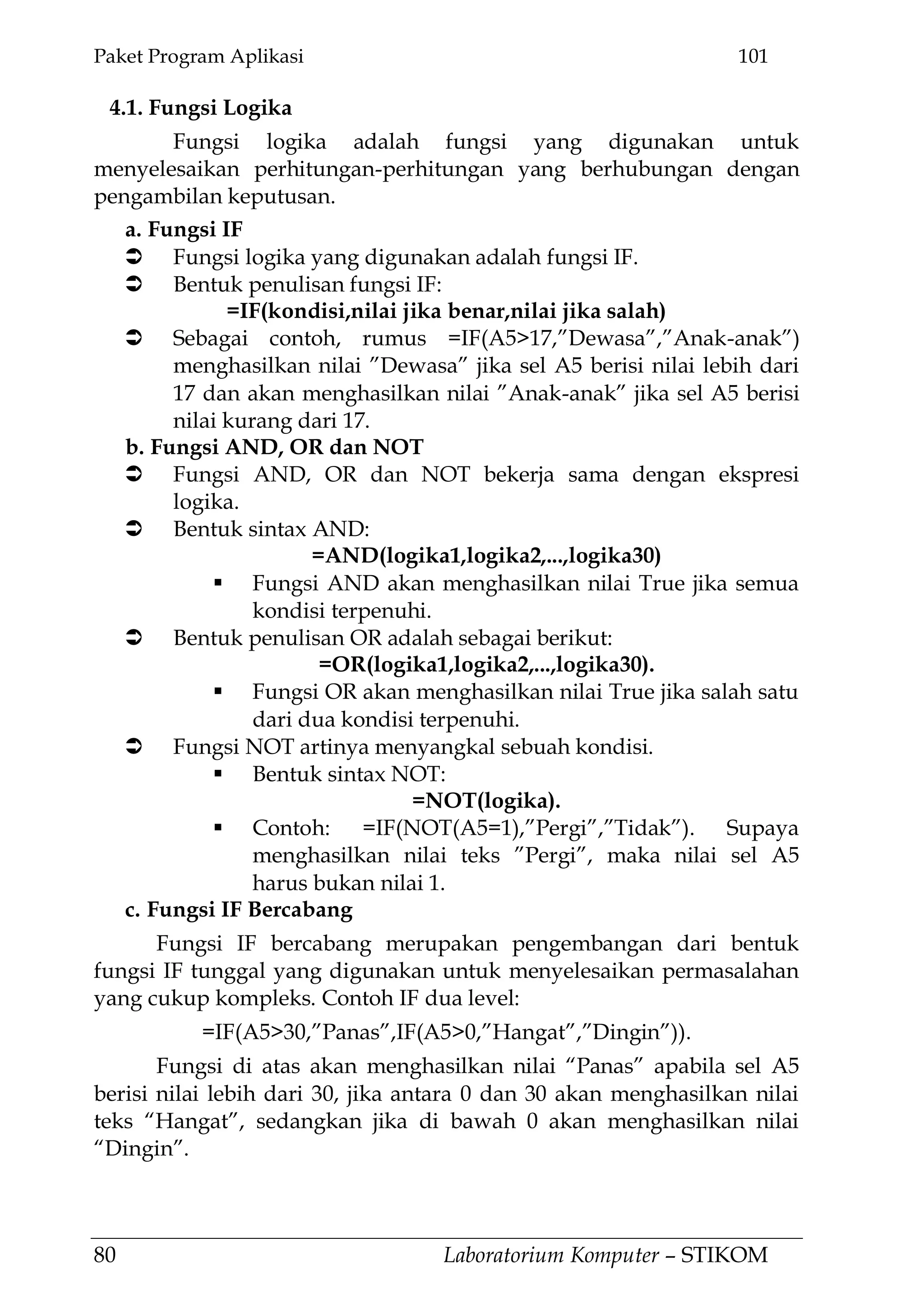Paket Program Aplikasi 101
80 Laboratorium Komputer – STIKOM
4.1. Fungsi Logika
Fungsi logika adalah fungsi yang digunakan untuk
menyelesaikan perhitungan-perhitungan yang berhubungan dengan
pengambilan keputusan.
a. Fungsi IF
 Fungsi logika yang digunakan adalah fungsi IF.
 Bentuk penulisan fungsi IF:
=IF(kondisi,nilai jika benar,nilai jika salah)
 Sebagai contoh, rumus =IF(A5>17,‖Dewasa‖,‖Anak-anak‖)
menghasilkan nilai ‖Dewasa‖ jika sel A5 berisi nilai lebih dari
17 dan akan menghasilkan nilai ‖Anak-anak‖ jika sel A5 berisi
nilai kurang dari 17.
b. Fungsi AND, OR dan NOT
 Fungsi AND, OR dan NOT bekerja sama dengan ekspresi
logika.
 Bentuk sintax AND:
=AND(logika1,logika2,...,logika30)
 Fungsi AND akan menghasilkan nilai True jika semua
kondisi terpenuhi.
 Bentuk penulisan OR adalah sebagai berikut:
=OR(logika1,logika2,...,logika30).
 Fungsi OR akan menghasilkan nilai True jika salah satu
dari dua kondisi terpenuhi.
 Fungsi NOT artinya menyangkal sebuah kondisi.
 Bentuk sintax NOT:
=NOT(logika).
 Contoh: =IF(NOT(A5=1),‖Pergi‖,‖Tidak‖). Supaya
menghasilkan nilai teks ‖Pergi‖, maka nilai sel A5
harus bukan nilai 1.
c. Fungsi IF Bercabang
Fungsi IF bercabang merupakan pengembangan dari bentuk
fungsi IF tunggal yang digunakan untuk menyelesaikan permasalahan
yang cukup kompleks. Contoh IF dua level:
=IF(A5>30,‖Panas‖,IF(A5>0,‖Hangat‖,‖Dingin‖)).
Fungsi di atas akan menghasilkan nilai ―Panas‖ apabila sel A5
berisi nilai lebih dari 30, jika antara 0 dan 30 akan menghasilkan nilai
teks ―Hangat‖, sedangkan jika di bawah 0 akan menghasilkan nilai
―Dingin‖.
 