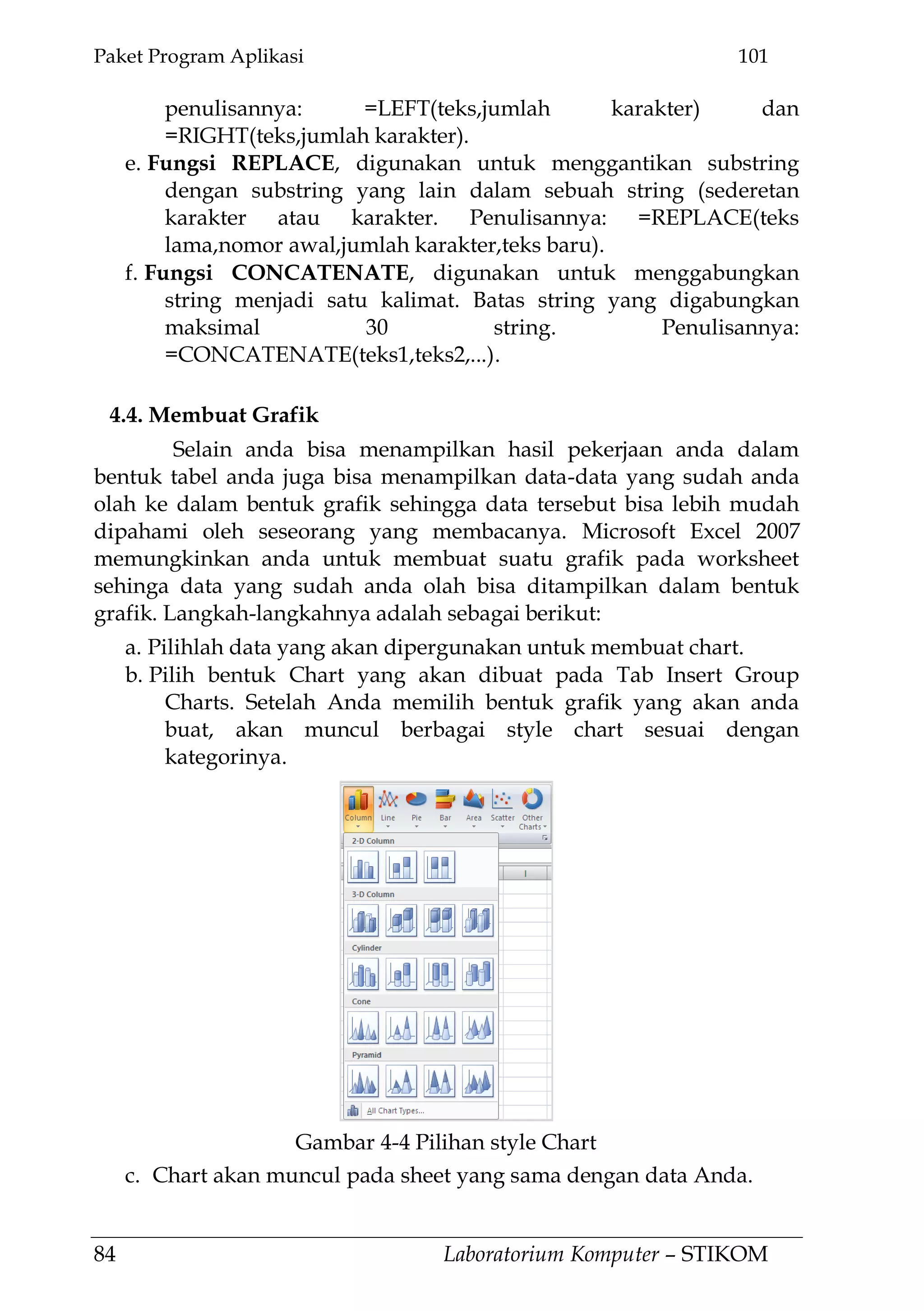 Paket Program Aplikasi 101
84 Laboratorium Komputer – STIKOM
penulisannya: =LEFT(teks,jumlah karakter) dan
=RIGHT(teks,jumlah karakter).
e. Fungsi REPLACE, digunakan untuk menggantikan substring
dengan substring yang lain dalam sebuah string (sederetan
karakter atau karakter. Penulisannya: =REPLACE(teks
lama,nomor awal,jumlah karakter,teks baru).
f. Fungsi CONCATENATE, digunakan untuk menggabungkan
string menjadi satu kalimat. Batas string yang digabungkan
maksimal 30 string. Penulisannya:
=CONCATENATE(teks1,teks2,...).
4.4. Membuat Grafik
Selain anda bisa menampilkan hasil pekerjaan anda dalam
bentuk tabel anda juga bisa menampilkan data-data yang sudah anda
olah ke dalam bentuk grafik sehingga data tersebut bisa lebih mudah
dipahami oleh seseorang yang membacanya. Microsoft Excel 2007
memungkinkan anda untuk membuat suatu grafik pada worksheet
sehinga data yang sudah anda olah bisa ditampilkan dalam bentuk
grafik. Langkah-langkahnya adalah sebagai berikut:
a. Pilihlah data yang akan dipergunakan untuk membuat chart.
b. Pilih bentuk Chart yang akan dibuat pada Tab Insert Group
Charts. Setelah Anda memilih bentuk grafik yang akan anda
buat, akan muncul berbagai style chart sesuai dengan
kategorinya.
c. Chart akan muncul pada sheet yang sama dengan data Anda.
Gambar 4-4 Pilihan style Chart
 