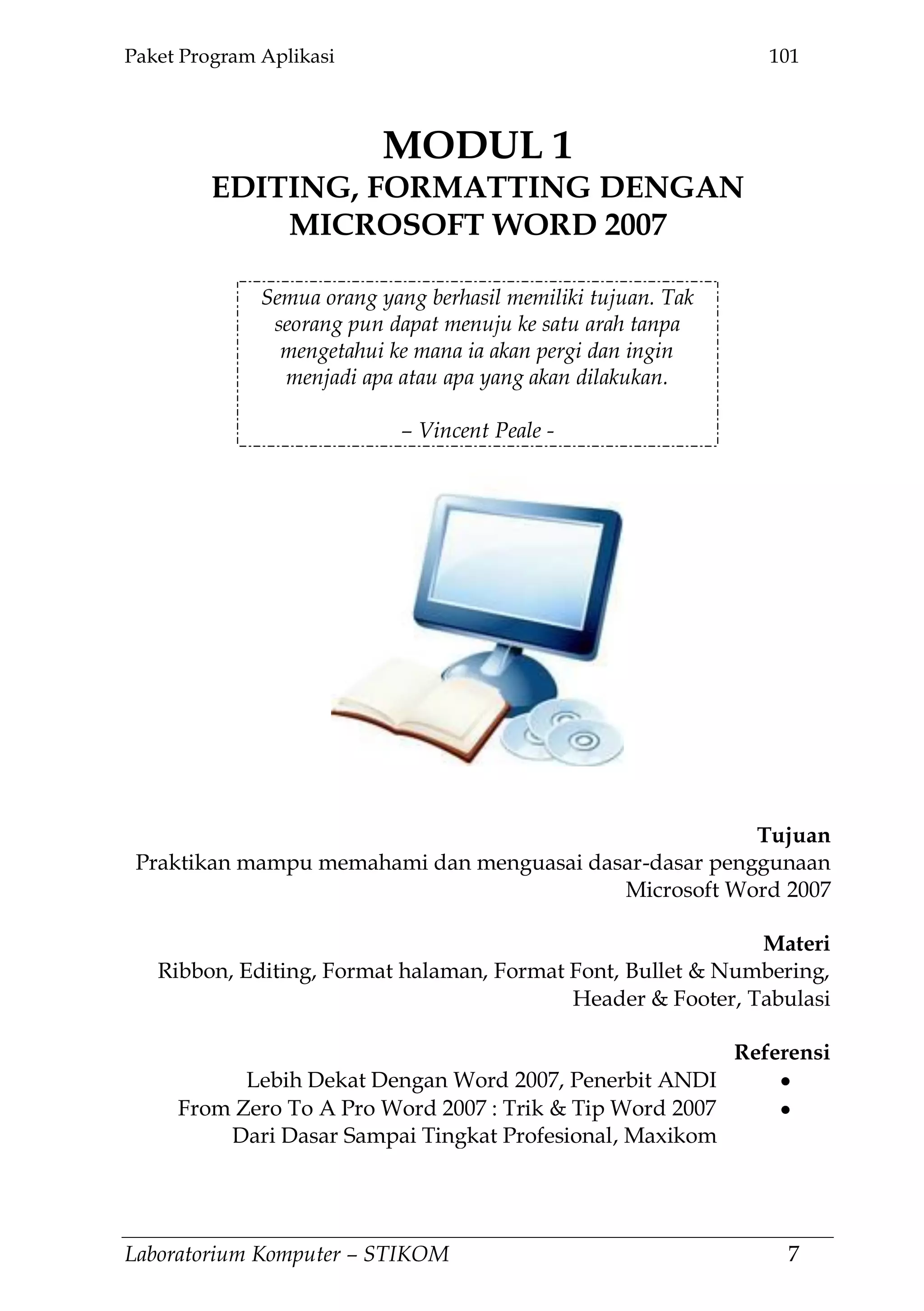 Paket Program Aplikasi 101
Laboratorium Komputer – STIKOM 7
MODUL 1
EDITING, FORMATTING DENGAN
MICROSOFT WORD 2007
1.
Semua orang yang berhasil memiliki tujuan. Tak
seorang pun dapat menuju ke satu arah tanpa
mengetahui ke mana ia akan pergi dan ingin
menjadi apa atau apa yang akan dilakukan.
– Vincent Peale -
Tujuan
Praktikan mampu memahami dan menguasai dasar-dasar penggunaan
Microsoft Word 2007
Materi
Ribbon, Editing, Format halaman, Format Font, Bullet & Numbering,
Header & Footer, Tabulasi
Referensi
Lebih Dekat Dengan Word 2007, Penerbit ANDI
From Zero To A Pro Word 2007 : Trik & Tip Word 2007
Dari Dasar Sampai Tingkat Profesional, Maxikom
 