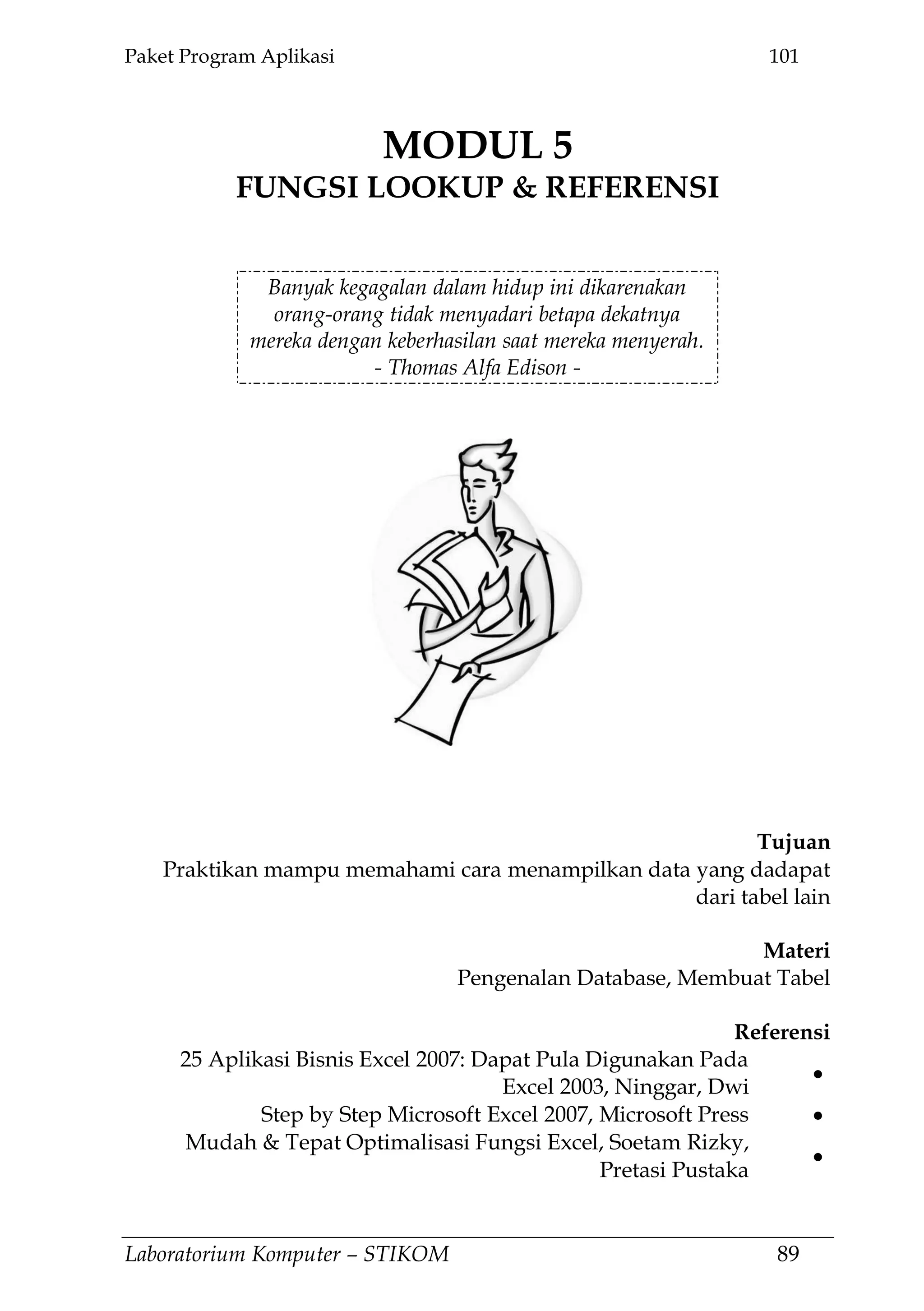 Paket Program Aplikasi 101
Laboratorium Komputer – STIKOM 89
MODUL 5
FUNGSI LOOKUP & REFERENSI
5.
Banyak kegagalan dalam hidup ini dikarenakan
orang-orang tidak menyadari betapa dekatnya
mereka dengan keberhasilan saat mereka menyerah.
- Thomas Alfa Edison -
Tujuan
Praktikan mampu memahami cara menampilkan data yang dadapat
dari tabel lain
Materi
Pengenalan Database, Membuat Tabel
Referensi
25 Aplikasi Bisnis Excel 2007: Dapat Pula Digunakan Pada
Excel 2003, Ninggar, Dwi
Step by Step Microsoft Excel 2007, Microsoft Press
Mudah & Tepat Optimalisasi Fungsi Excel, Soetam Rizky,
Pretasi Pustaka
 