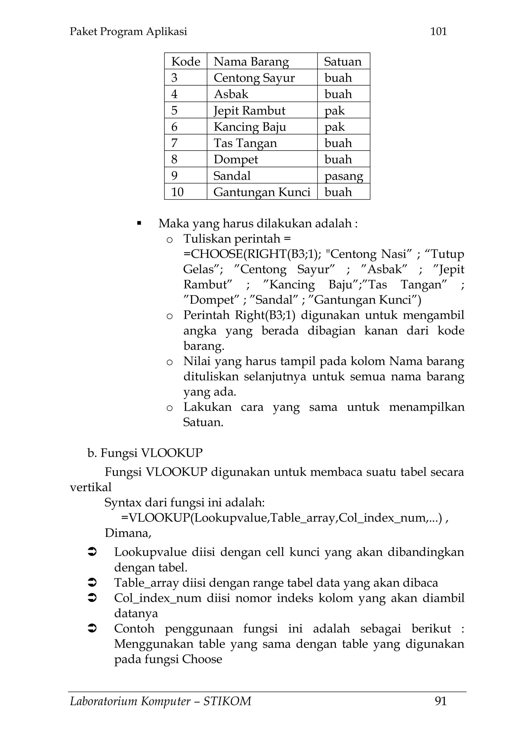 Paket Program Aplikasi 101
Laboratorium Komputer – STIKOM 91
Kode Nama Barang Satuan
3 Centong Sayur buah
4 Asbak buah
5 Jepit Rambut pak
6 Kancing Baju pak
7 Tas Tangan buah
8 Dompet buah
9 Sandal pasang
10 Gantungan Kunci buah
 Maka yang harus dilakukan adalah :
o Tuliskan perintah =
=CHOOSE(RIGHT(B3;1); "Centong Nasi‖ ; ―Tutup
Gelas‖; ‖Centong Sayur‖ ; ‖Asbak‖ ; ‖Jepit
Rambut‖ ; ‖Kancing Baju‖;‖Tas Tangan‖ ;
‖Dompet‖ ; ‖Sandal‖ ; ‖Gantungan Kunci‖)
o Perintah Right(B3;1) digunakan untuk mengambil
angka yang berada dibagian kanan dari kode
barang.
o Nilai yang harus tampil pada kolom Nama barang
dituliskan selanjutnya untuk semua nama barang
yang ada.
o Lakukan cara yang sama untuk menampilkan
Satuan.
b. Fungsi VLOOKUP
Fungsi VLOOKUP digunakan untuk membaca suatu tabel secara
vertikal
Syntax dari fungsi ini adalah:
=VLOOKUP(Lookupvalue,Table_array,Col_index_num,...) ,
Dimana,
 Lookupvalue diisi dengan cell kunci yang akan dibandingkan
dengan tabel.
 Table_array diisi dengan range tabel data yang akan dibaca
 Col_index_num diisi nomor indeks kolom yang akan diambil
datanya
 Contoh penggunaan fungsi ini adalah sebagai berikut :
Menggunakan table yang sama dengan table yang digunakan
pada fungsi Choose
 