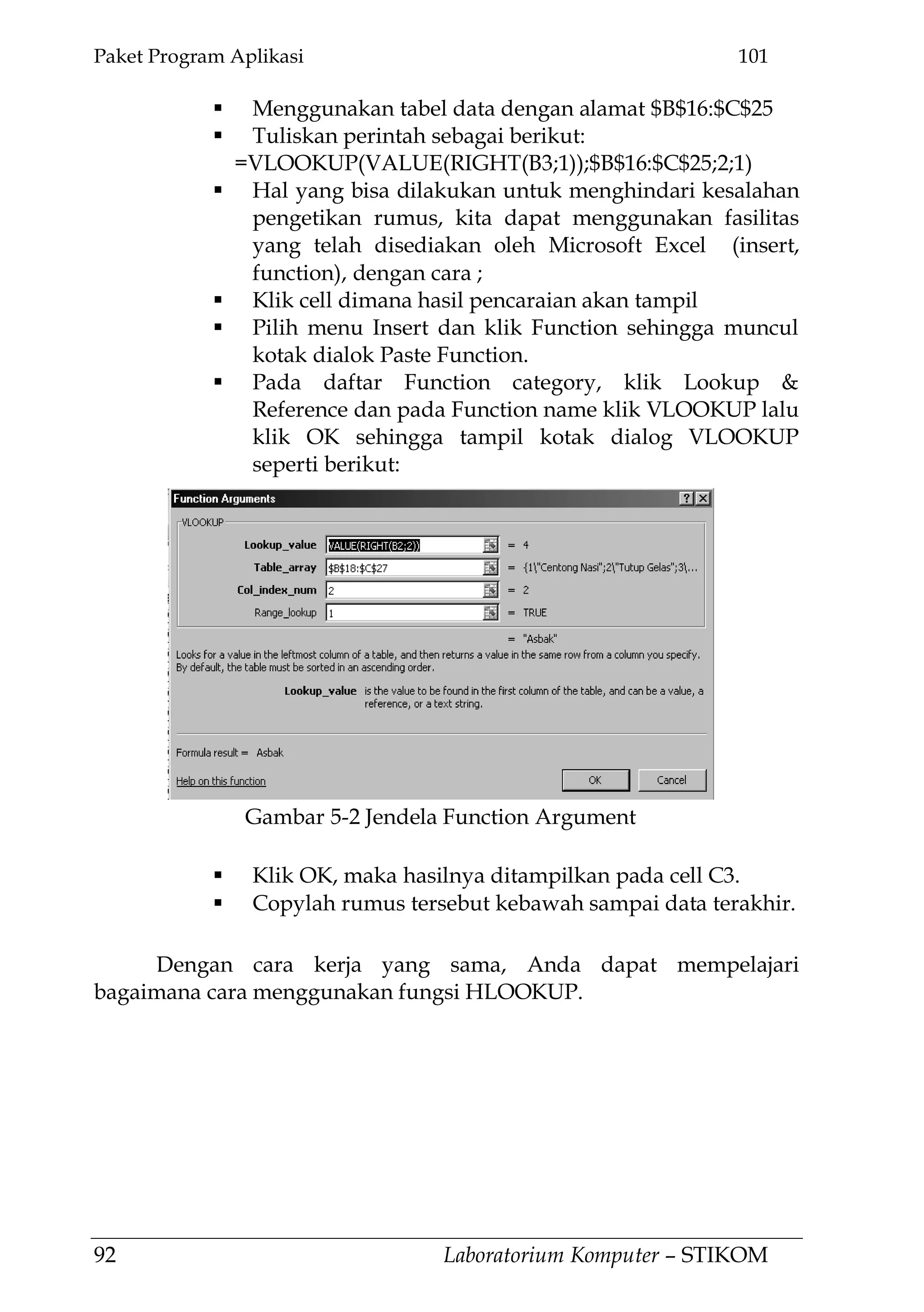 Paket Program Aplikasi 101
92 Laboratorium Komputer – STIKOM
 Menggunakan tabel data dengan alamat $B$16:$C$25
 Tuliskan perintah sebagai berikut:
=VLOOKUP(VALUE(RIGHT(B3;1));$B$16:$C$25;2;1)
 Hal yang bisa dilakukan untuk menghindari kesalahan
pengetikan rumus, kita dapat menggunakan fasilitas
yang telah disediakan oleh Microsoft Excel (insert,
function), dengan cara ;
 Klik cell dimana hasil pencaraian akan tampil
 Pilih menu Insert dan klik Function sehingga muncul
kotak dialok Paste Function.
 Pada daftar Function category, klik Lookup &
Reference dan pada Function name klik VLOOKUP lalu
klik OK sehingga tampil kotak dialog VLOOKUP
seperti berikut:
 Klik OK, maka hasilnya ditampilkan pada cell C3.
 Copylah rumus tersebut kebawah sampai data terakhir.
Dengan cara kerja yang sama, Anda dapat mempelajari
bagaimana cara menggunakan fungsi HLOOKUP.
Gambar 5-2 Jendela Function Argument
 