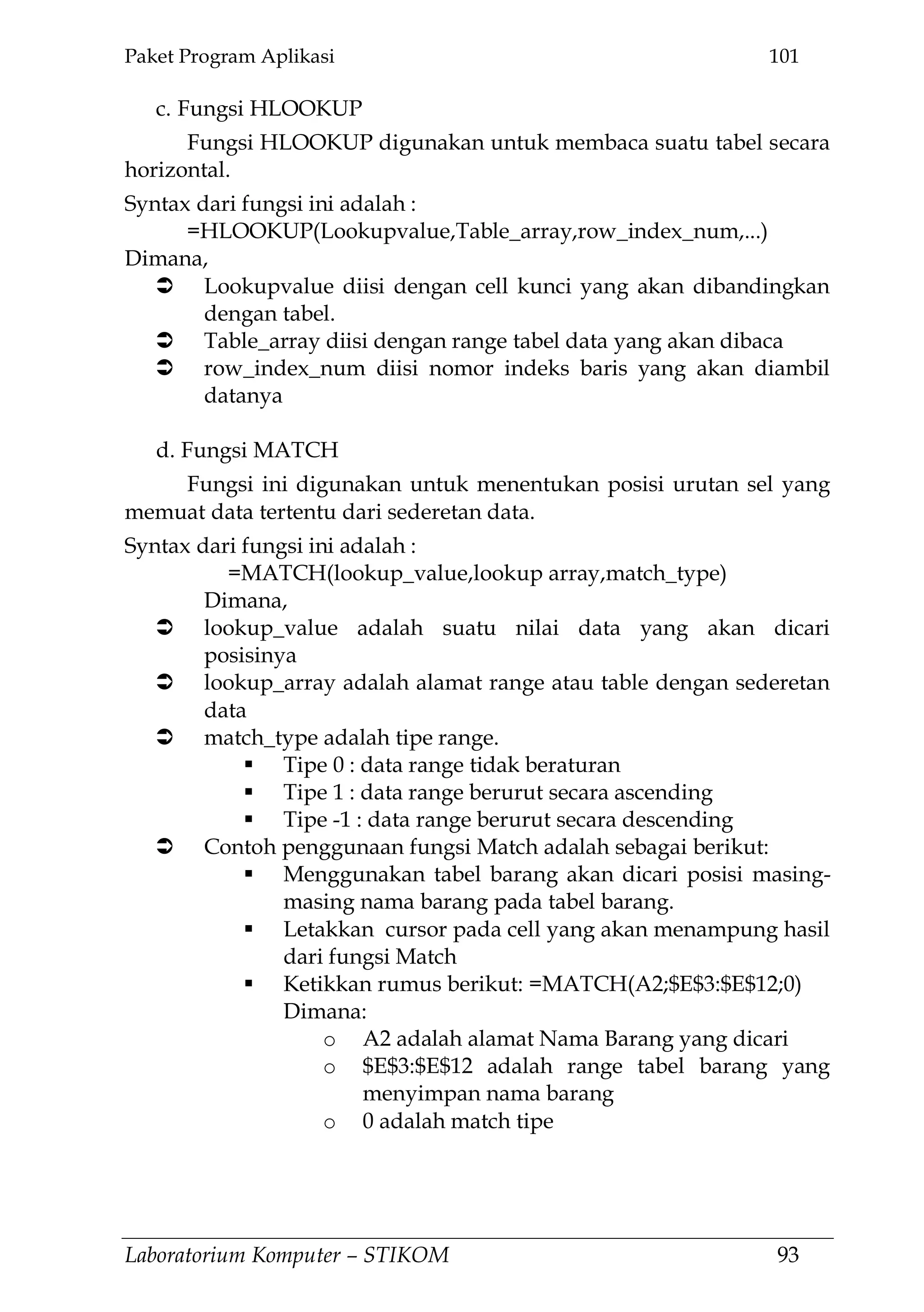 Paket Program Aplikasi 101
Laboratorium Komputer – STIKOM 93
c. Fungsi HLOOKUP
Fungsi HLOOKUP digunakan untuk membaca suatu tabel secara
horizontal.
Syntax dari fungsi ini adalah :
=HLOOKUP(Lookupvalue,Table_array,row_index_num,...)
Dimana,
 Lookupvalue diisi dengan cell kunci yang akan dibandingkan
dengan tabel.
 Table_array diisi dengan range tabel data yang akan dibaca
 row_index_num diisi nomor indeks baris yang akan diambil
datanya
d. Fungsi MATCH
Fungsi ini digunakan untuk menentukan posisi urutan sel yang
memuat data tertentu dari sederetan data.
Syntax dari fungsi ini adalah :
=MATCH(lookup_value,lookup array,match_type)
Dimana,
 lookup_value adalah suatu nilai data yang akan dicari
posisinya
 lookup_array adalah alamat range atau table dengan sederetan
data
 match_type adalah tipe range.
 Tipe 0 : data range tidak beraturan
 Tipe 1 : data range berurut secara ascending
 Tipe -1 : data range berurut secara descending
 Contoh penggunaan fungsi Match adalah sebagai berikut:
 Menggunakan tabel barang akan dicari posisi masing-
masing nama barang pada tabel barang.
 Letakkan cursor pada cell yang akan menampung hasil
dari fungsi Match
 Ketikkan rumus berikut: =MATCH(A2;$E$3:$E$12;0)
Dimana:
o A2 adalah alamat Nama Barang yang dicari
o $E$3:$E$12 adalah range tabel barang yang
menyimpan nama barang
o 0 adalah match tipe
 