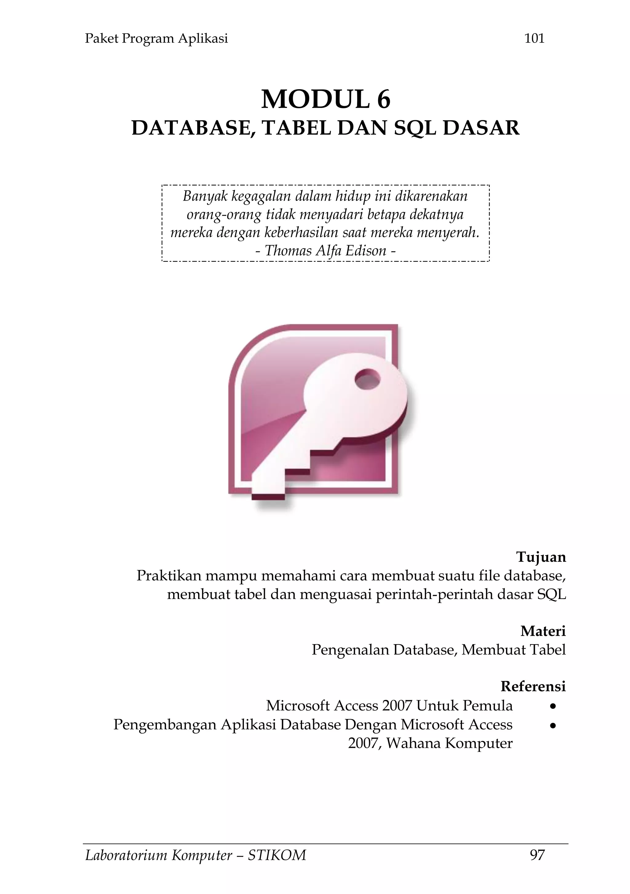 Paket Program Aplikasi 101
Laboratorium Komputer – STIKOM 97
MODUL 6
DATABASE, TABEL DAN SQL DASAR
6.
Banyak kegagalan dalam hidup ini dikarenakan
orang-orang tidak menyadari betapa dekatnya
mereka dengan keberhasilan saat mereka menyerah.
- Thomas Alfa Edison -
Tujuan
Praktikan mampu memahami cara membuat suatu file database,
membuat tabel dan menguasai perintah-perintah dasar SQL
Materi
Pengenalan Database, Membuat Tabel
Referensi
Microsoft Access 2007 Untuk Pemula
Pengembangan Aplikasi Database Dengan Microsoft Access
2007, Wahana Komputer
 