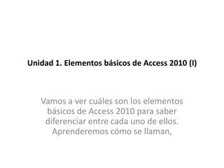 Unidad 1. Elementos básicos de Access 2010 (I)



   Vamos a ver cuáles son los elementos
    básicos de Access 2010 para saber
    diferenciar entre cada uno de ellos.
      Aprenderemos cómo se llaman,
 