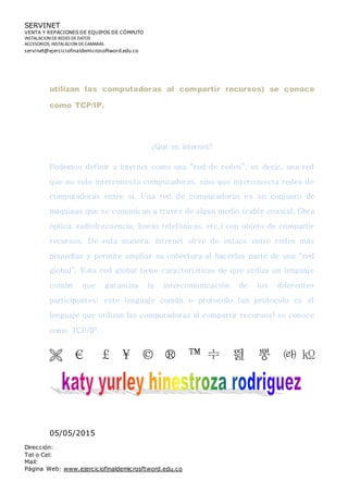 SERVINET
VENTA Y REPACIONES DE EQUIPOS DE CÓMPUTO
INSTALACION DEREDES DEDATOS
ACCESORIOS, INSTALACION DECAMARAS
servinet@ejerciciofinaldemicrosoftword.edu.co
Dirección:
Tel o Cel:
Mail:
Página Web: www.ejerciciofinaldemicrosftword.edu.co
utilizan las computadoras al compartir recursos) se conoce
como TCP/IP.
¿Qué es internet?
Podemos definir a internet como una “red de redes”, es decir, una red
que no solo interconecta computadoras, sino que interconecta redes de
computadoras entre sí. Una red de computadoras es un conjunto de
máquinas que se comunican a través de algún medio (cable coaxial, fibra
óptica, radiofrecuencia, líneas telefónicas, etc.) con objeto de compartir
recursos. De esta manera, internet sirve de enlace entre redes más
pequeñas y permite ampliar su cobertura al hacerlas parte de una “red
global”. Esta red global tiene características de que utiliza un lenguaje
común que garantiza la intercomunicación de los diferentes
participantes; este lenguaje común o protocolo (un protocolo es el
lenguaje que utilizan las computadoras al compartir recursos) se conoce
como TCP/IP.
 € £ ¥ © ® ™ ᆃ 띒 뽕 ㈑ ㏀
05/05/2015
 